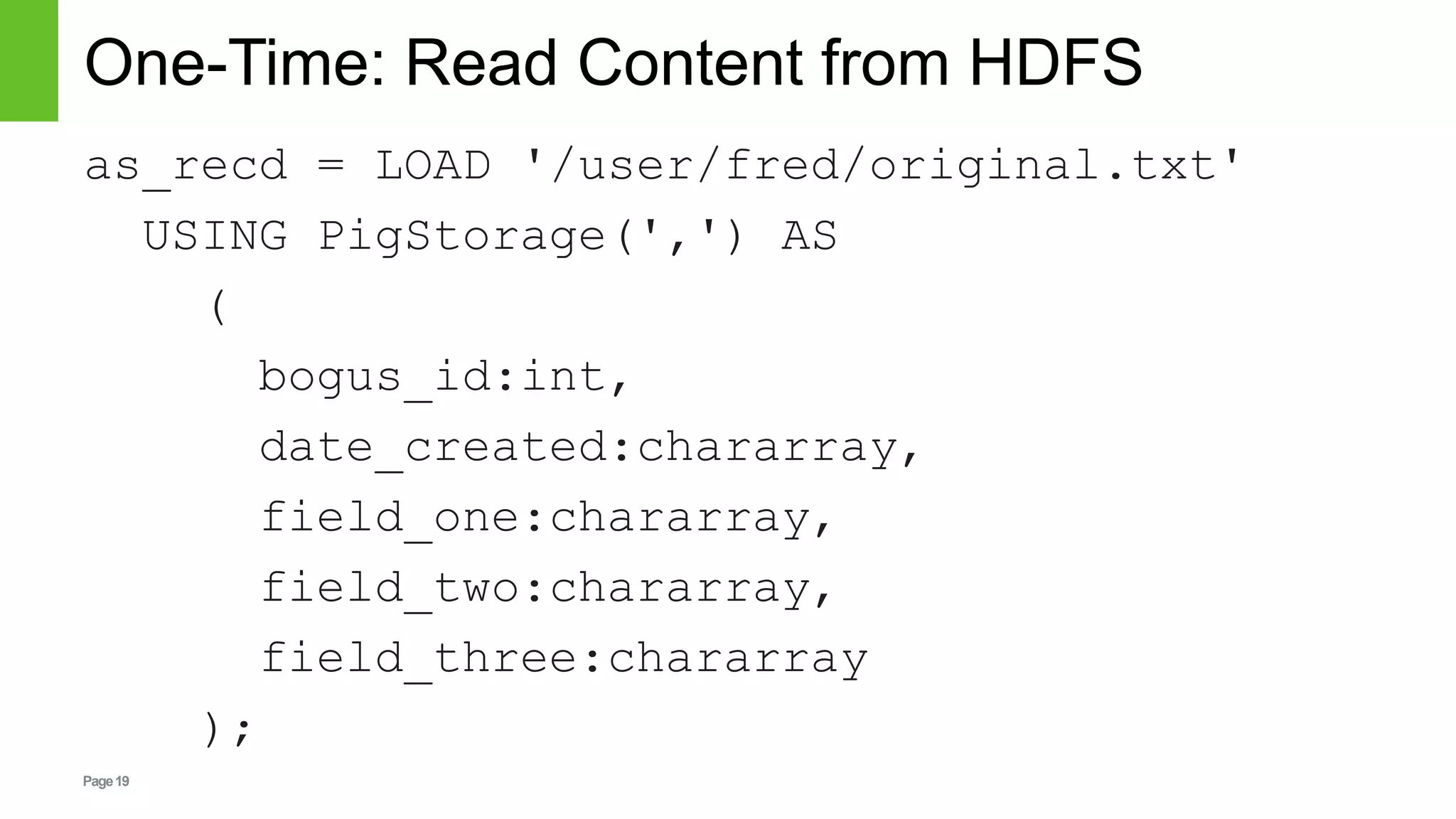 Page19
One-Time: Read Content from HDFS
as_recd = LOAD '/user/fred/original.txt'
USING PigStorage(',') AS
(
bogus_id:int,
date_created:chararray,
field_one:chararray,
field_two:chararray,
field_three:chararray
);
 