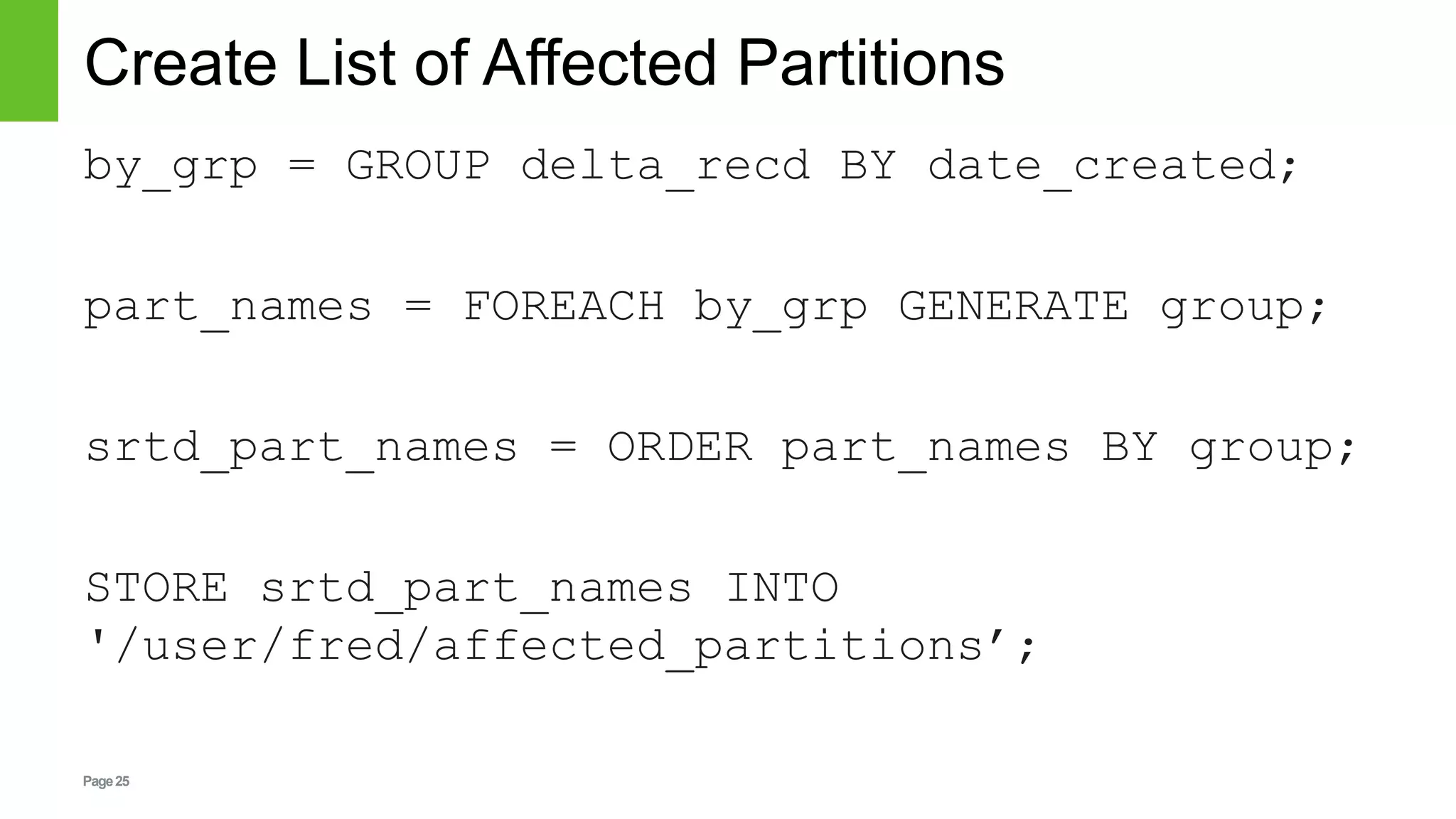 Page25
Create List of Affected Partitions
by_grp = GROUP delta_recd BY date_created;
part_names = FOREACH by_grp GENERATE group;
srtd_part_names = ORDER part_names BY group;
STORE srtd_part_names INTO
'/user/fred/affected_partitions’;
 