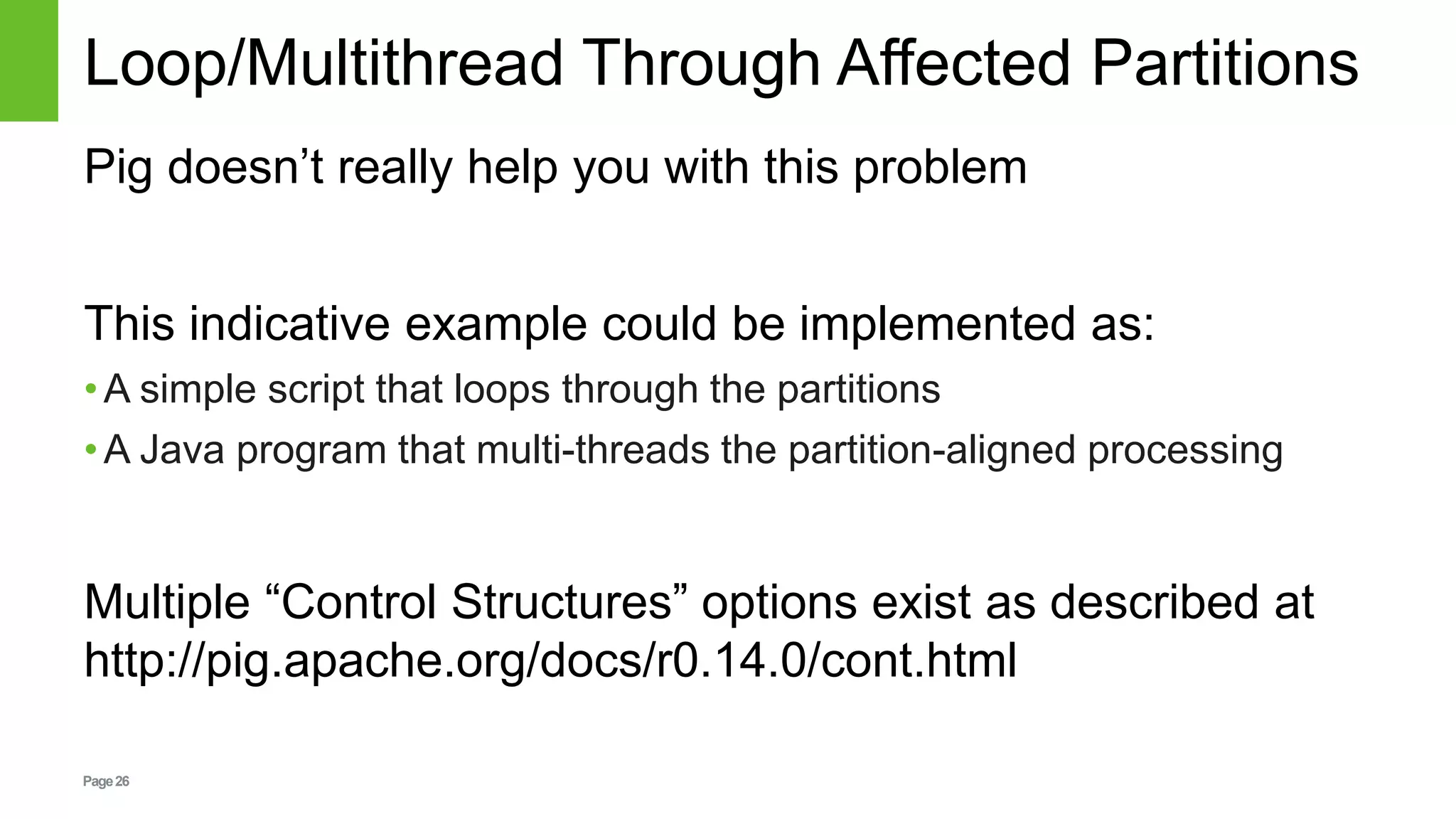 Page26
Loop/Multithread Through Affected Partitions
Pig doesn’t really help you with this problem
This indicative example could be implemented as:
•A simple script that loops through the partitions
•A Java program that multi-threads the partition-aligned processing
Multiple “Control Structures” options exist as described at
http://pig.apache.org/docs/r0.14.0/cont.html
 