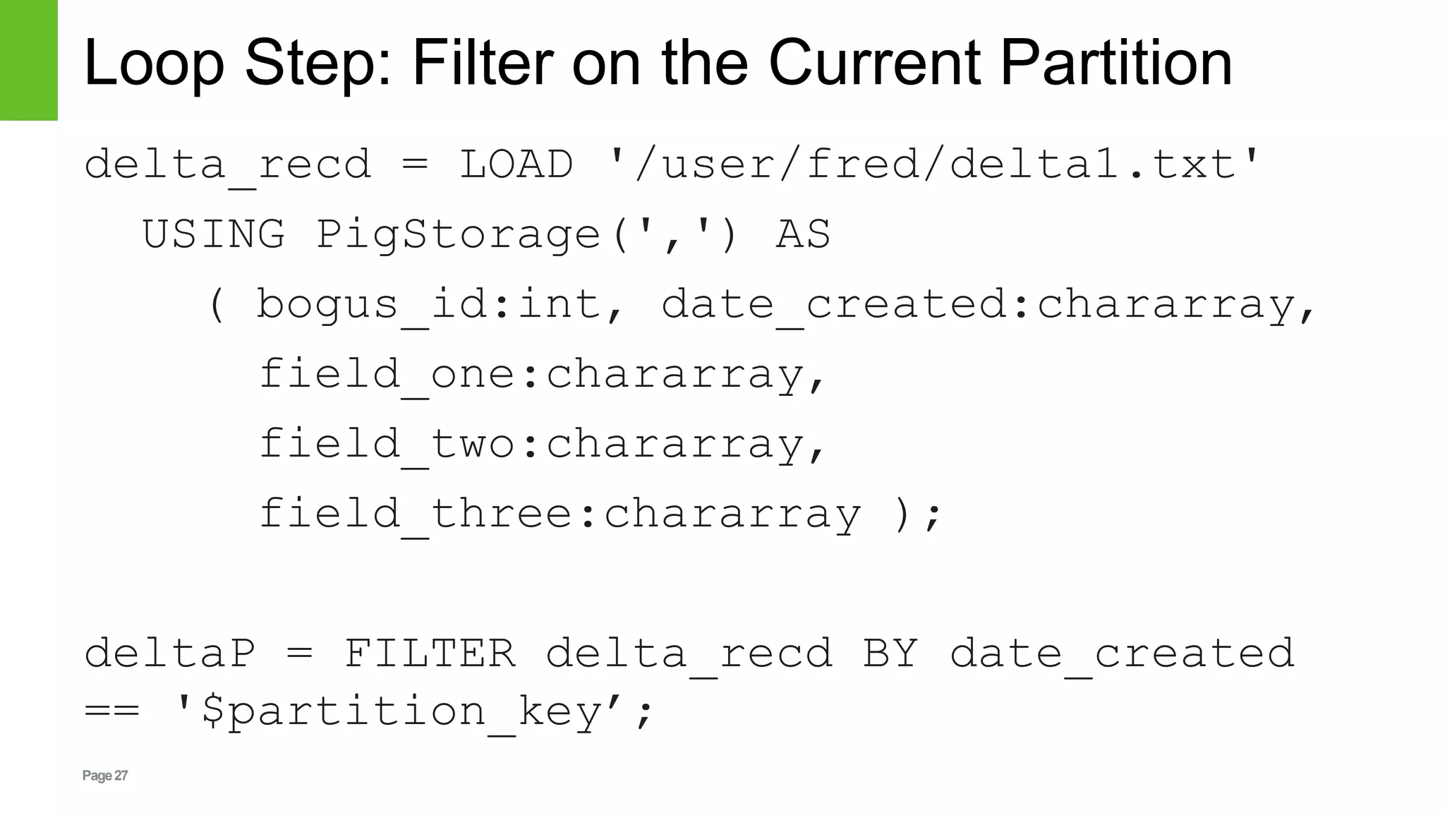 Page27
Loop Step: Filter on the Current Partition
delta_recd = LOAD '/user/fred/delta1.txt'
USING PigStorage(',') AS
( bogus_id:int, date_created:chararray,
field_one:chararray,
field_two:chararray,
field_three:chararray );
deltaP = FILTER delta_recd BY date_created
== '$partition_key’;
 