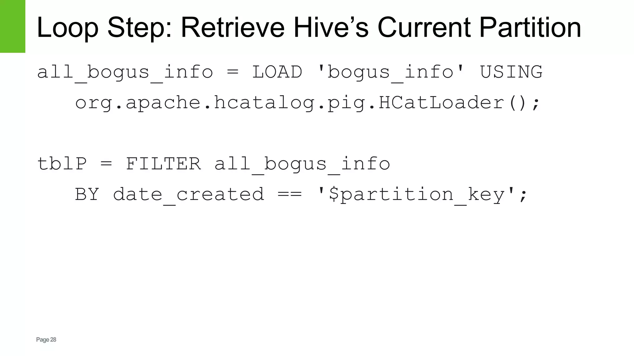 Page28
Loop Step: Retrieve Hive’s Current Partition
all_bogus_info = LOAD 'bogus_info' USING
org.apache.hcatalog.pig.HCatLoader();
tblP = FILTER all_bogus_info
BY date_created == '$partition_key';
 