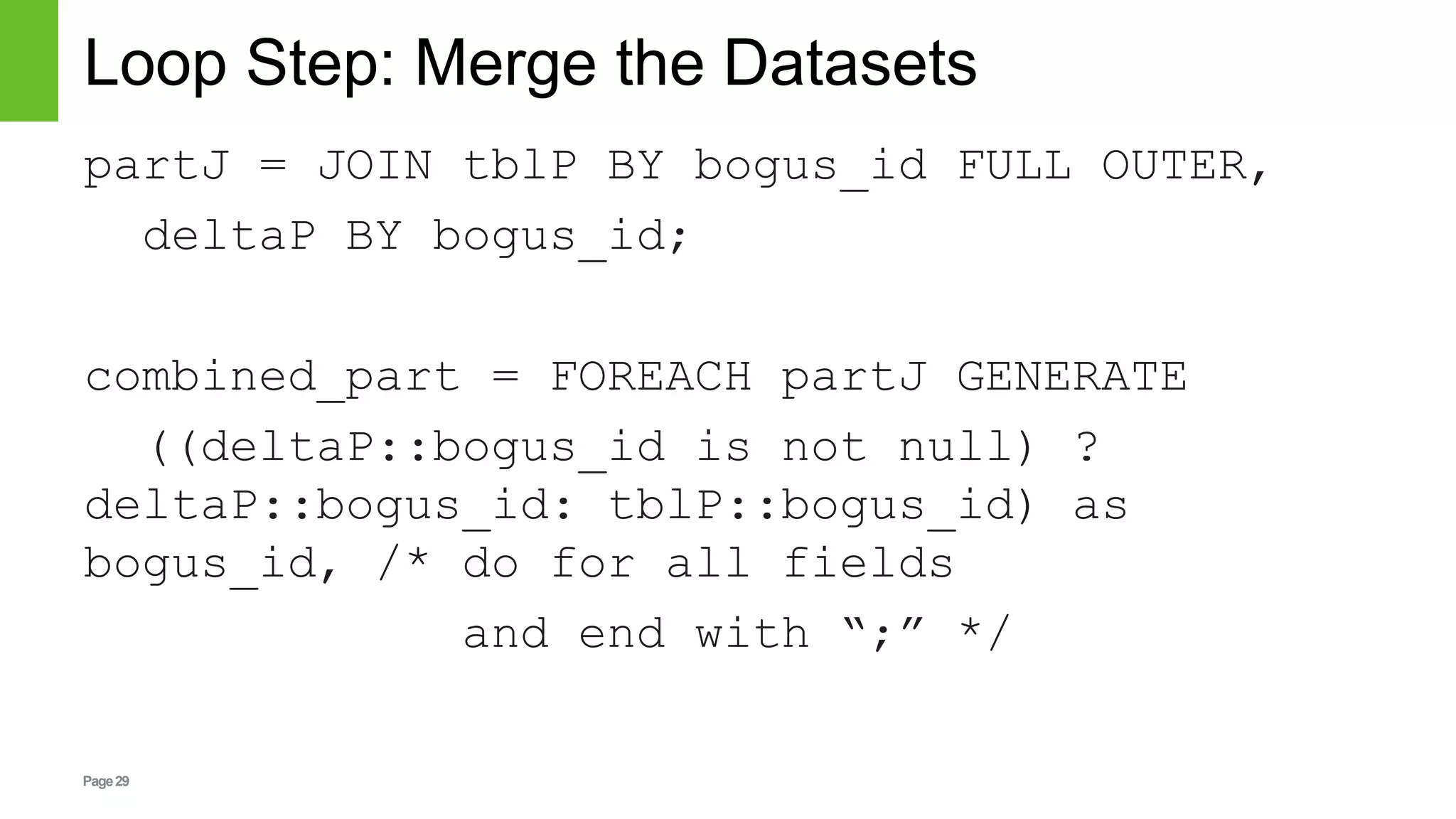 Page29
Loop Step: Merge the Datasets
partJ = JOIN tblP BY bogus_id FULL OUTER,
deltaP BY bogus_id;
combined_part = FOREACH partJ GENERATE
((deltaP::bogus_id is not null) ?
deltaP::bogus_id: tblP::bogus_id) as
bogus_id, /* do for all fields
and end with “;” */
 