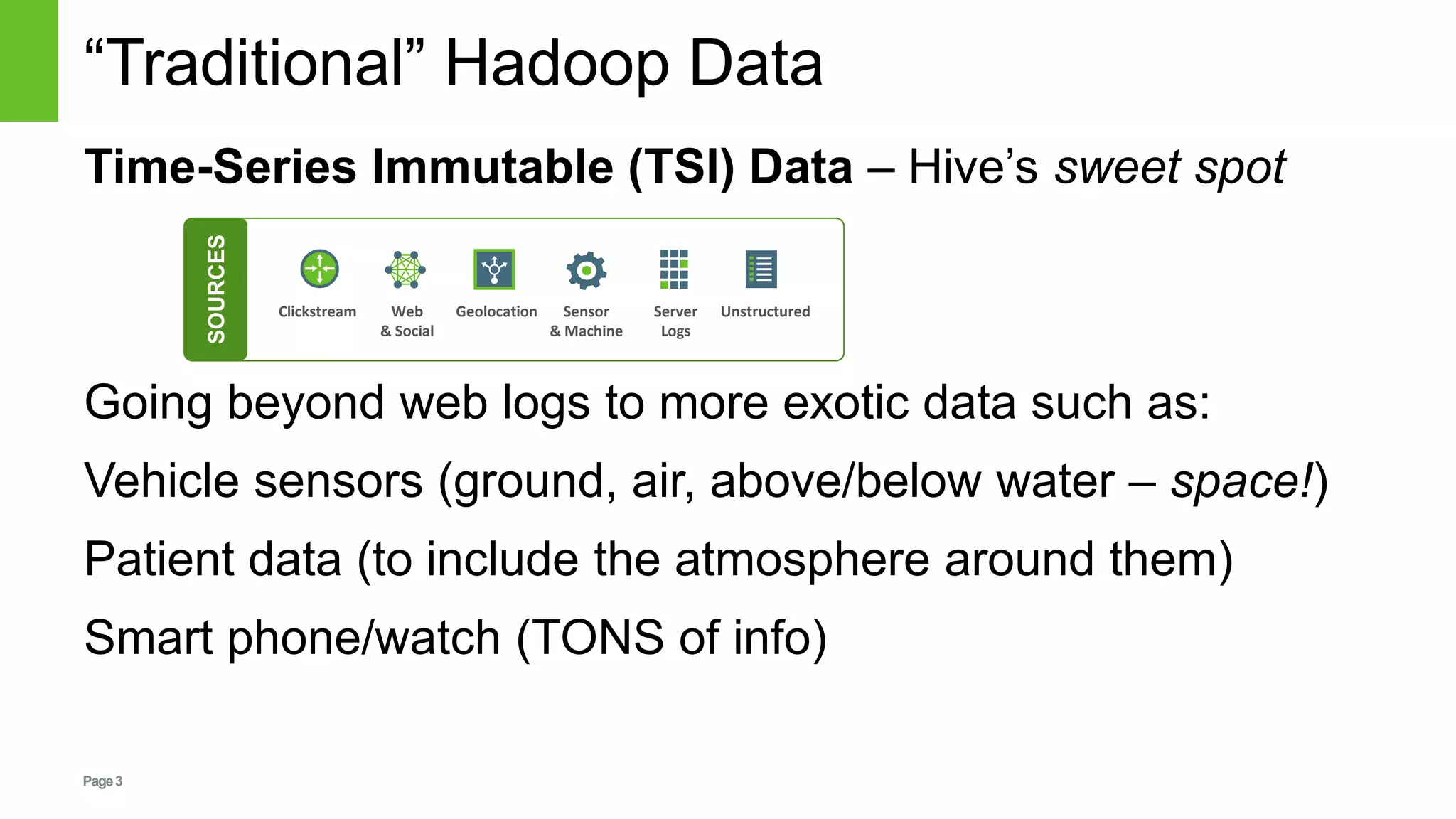 Page3
“Traditional” Hadoop Data
Time-Series Immutable (TSI) Data – Hive’s sweet spot
Going beyond web logs to more exotic data such as:
Vehicle sensors (ground, air, above/below water – space!)
Patient data (to include the atmosphere around them)
Smart phone/watch (TONS of info)
Clickstream Web
& Social
Geolocation Sensor
& Machine
Server
Logs
Unstructured
SOURCES
 