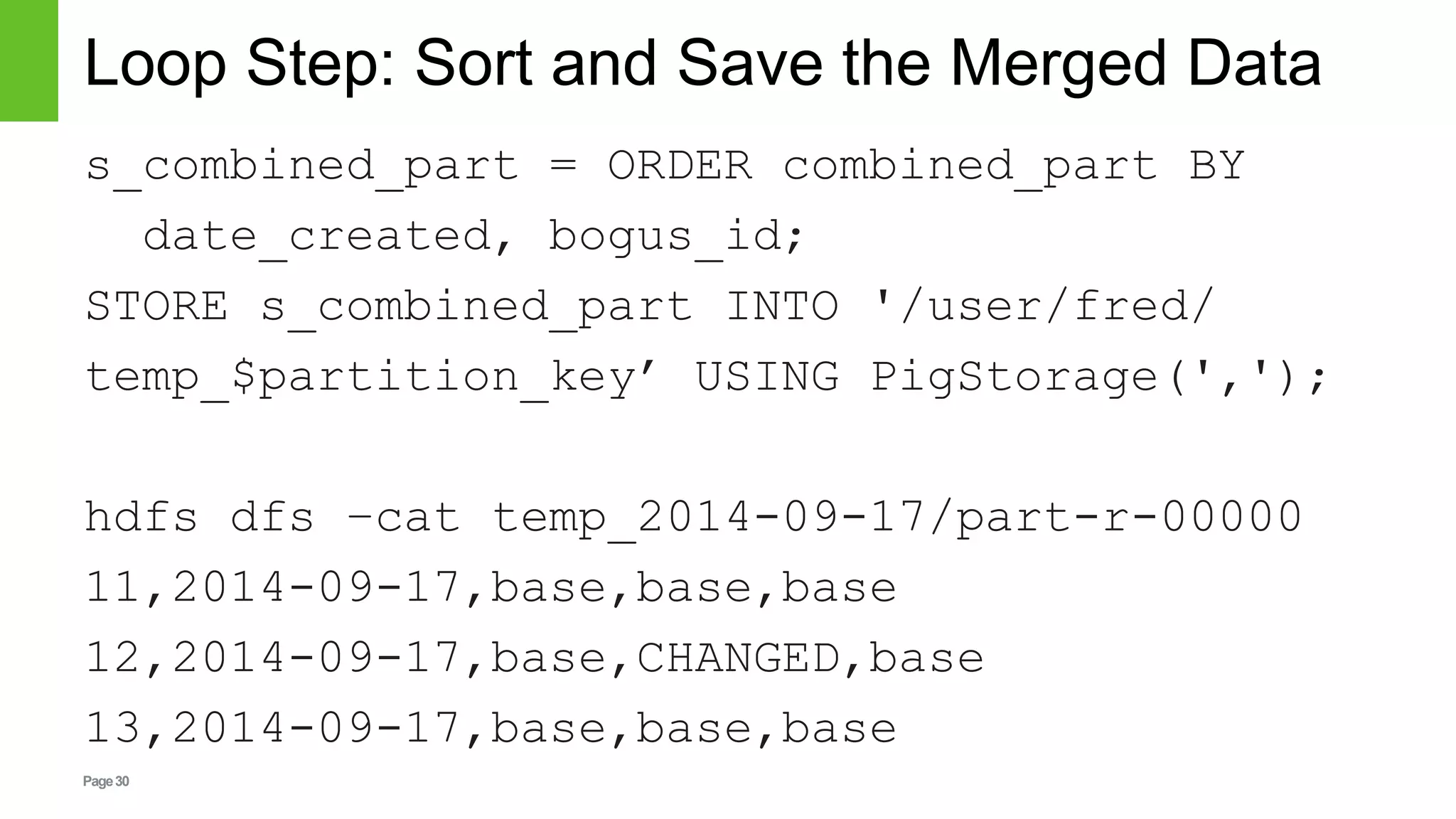 Page30
Loop Step: Sort and Save the Merged Data
s_combined_part = ORDER combined_part BY
date_created, bogus_id;
STORE s_combined_part INTO '/user/fred/
temp_$partition_key’ USING PigStorage(',');
hdfs dfs –cat temp_2014-09-17/part-r-00000
11,2014-09-17,base,base,base
12,2014-09-17,base,CHANGED,base
13,2014-09-17,base,base,base
 