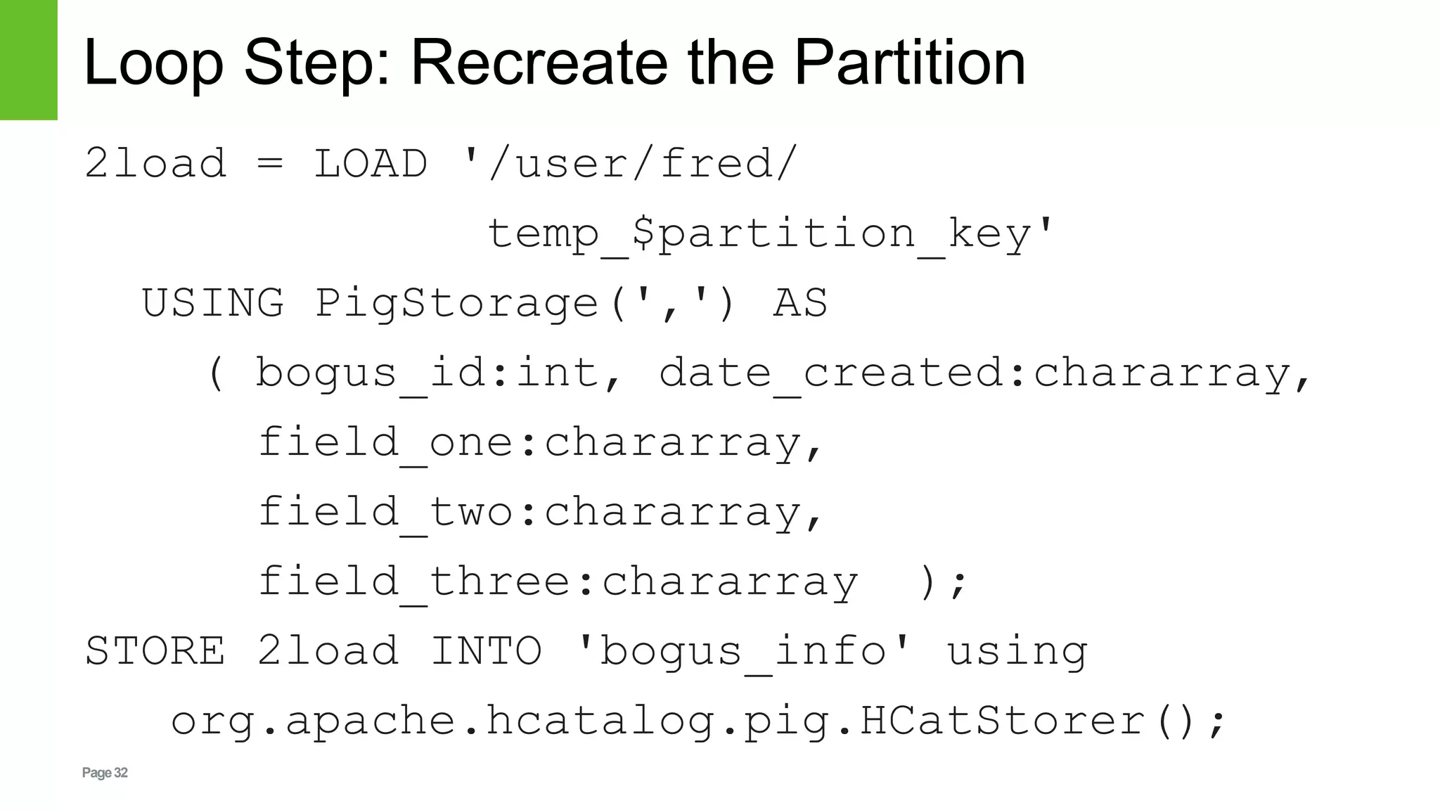 Page32
Loop Step: Recreate the Partition
2load = LOAD '/user/fred/
temp_$partition_key'
USING PigStorage(',') AS
( bogus_id:int, date_created:chararray,
field_one:chararray,
field_two:chararray,
field_three:chararray );
STORE 2load INTO 'bogus_info' using
org.apache.hcatalog.pig.HCatStorer();
 