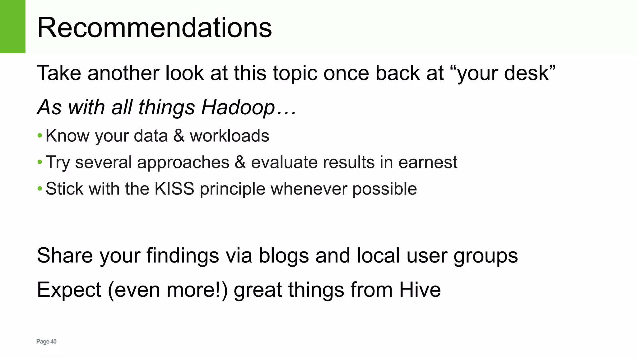 Page40
Recommendations
Take another look at this topic once back at “your desk”
As with all things Hadoop…
•Know your data & workloads
•Try several approaches & evaluate results in earnest
•Stick with the KISS principle whenever possible
Share your findings via blogs and local user groups
Expect (even more!) great things from Hive
 