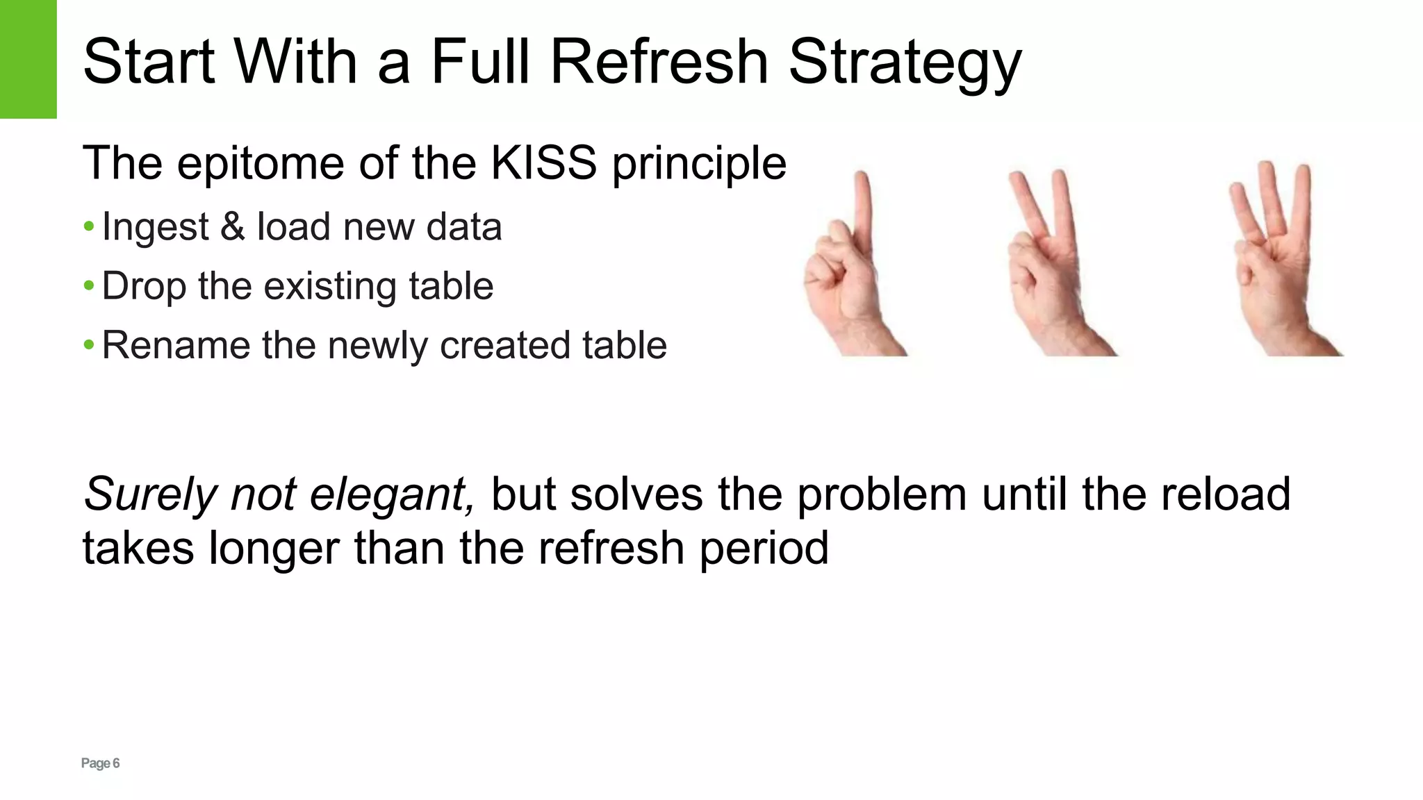 Page6
Start With a Full Refresh Strategy
The epitome of the KISS principle
•Ingest & load new data
•Drop the existing table
•Rename the newly created table
Surely not elegant, but solves the problem until the reload
takes longer than the refresh period
 