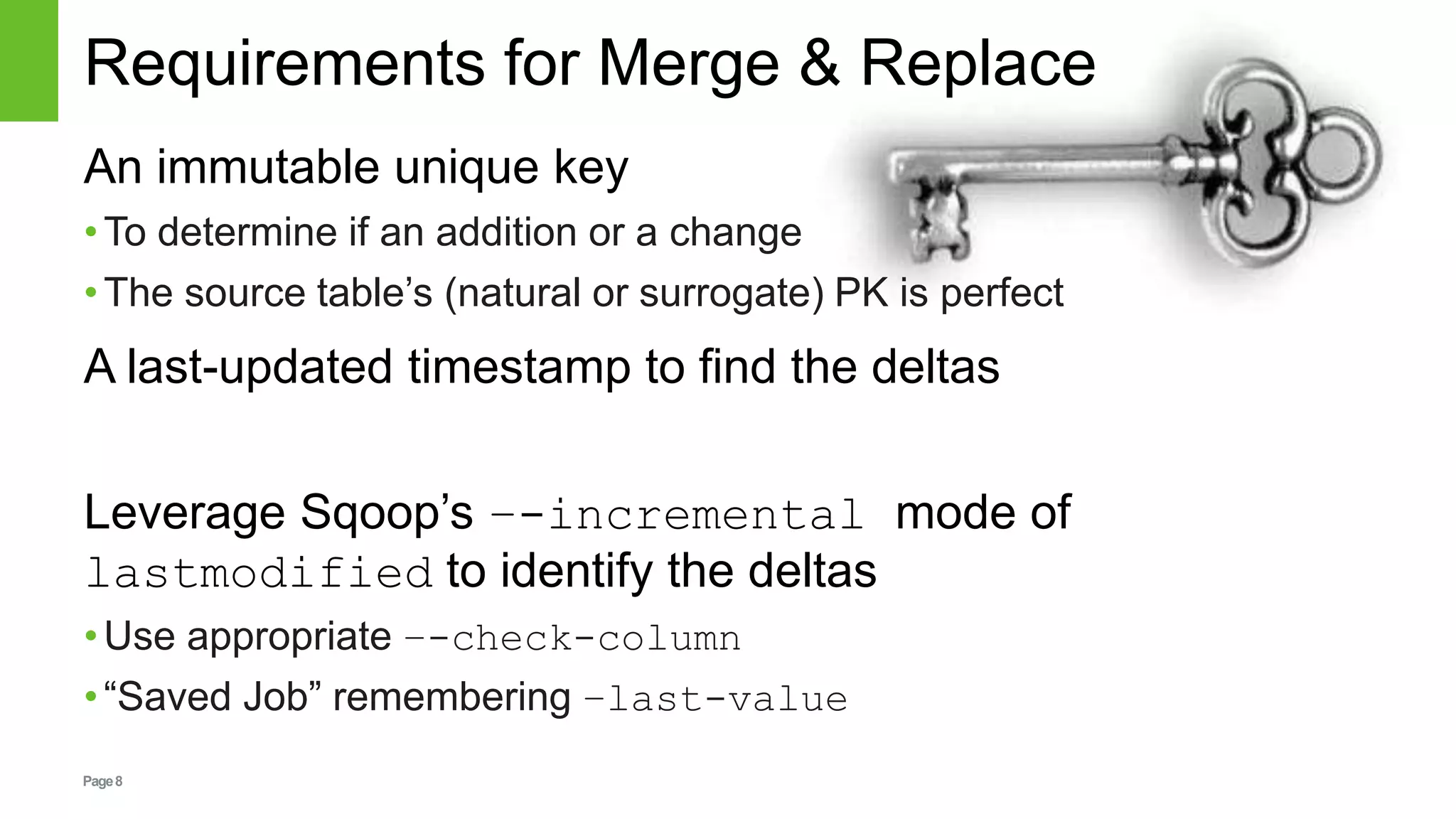 Page8
Requirements for Merge & Replace
An immutable unique key
•To determine if an addition or a change
•The source table’s (natural or surrogate) PK is perfect
A last-updated timestamp to find the deltas
Leverage Sqoop’s –-incremental mode of
lastmodified to identify the deltas
•Use appropriate –-check-column
•“Saved Job” remembering –last-value
 