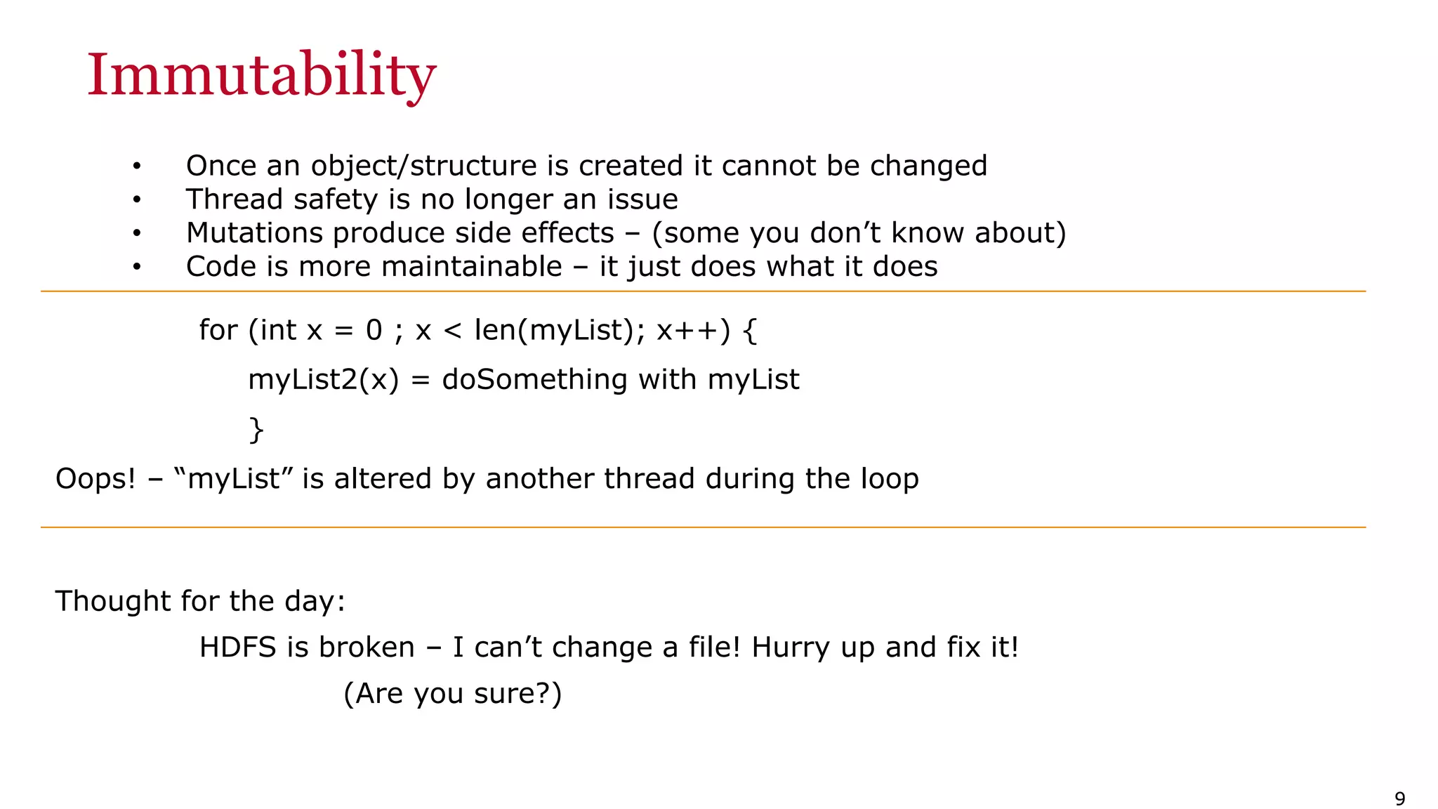 99 Immutability • Once an object/structure is created it cannot be changed • Thread safety is no longer an issue • Mutations produce side effects – (some you don’t know about) • Code is more maintainable – it just does what it does for (int x = 0 ; x < len(myList); x++) { myList2(x) = doSomething with myList } Oops! – “myList” is altered by another thread during the loop Thought for the day: HDFS is broken – I can’t change a file! Hurry up and fix it! (Are you sure?) 