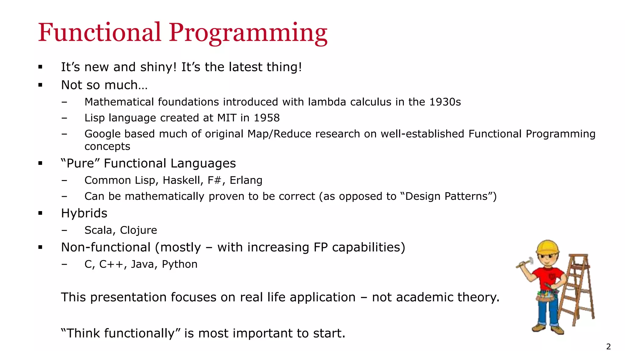 22 Functional Programming  It’s new and shiny! It’s the latest thing!  Not so much… – Mathematical foundations introduced with lambda calculus in the 1930s – Lisp language created at MIT in 1958 – Google based much of original Map/Reduce research on well-established Functional Programming concepts  “Pure” Functional Languages – Common Lisp, Haskell, F#, Erlang – Can be mathematically proven to be correct (as opposed to “Design Patterns”)  Hybrids – Scala, Clojure  Non-functional (mostly – with increasing FP capabilities) – C, C++, Java, Python This presentation focuses on real life application – not academic theory. “Think functionally” is most important to start. 
