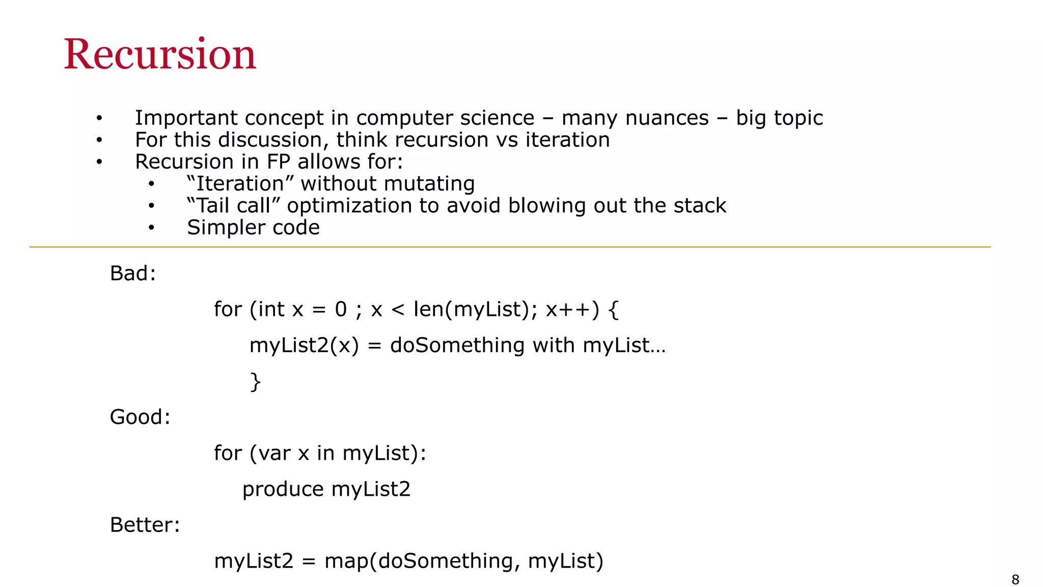 88 Recursion • Important concept in computer science – many nuances – big topic • For this discussion, think recursion vs iteration • Recursion in FP allows for: • “Iteration” without mutating • “Tail call” optimization to avoid blowing out the stack • Simpler code Bad: for (int x = 0 ; x < len(myList); x++) { myList2(x) = doSomething with myList… } Good: for (var x in myList): produce myList2 Better: myList2 = map(doSomething, myList) 