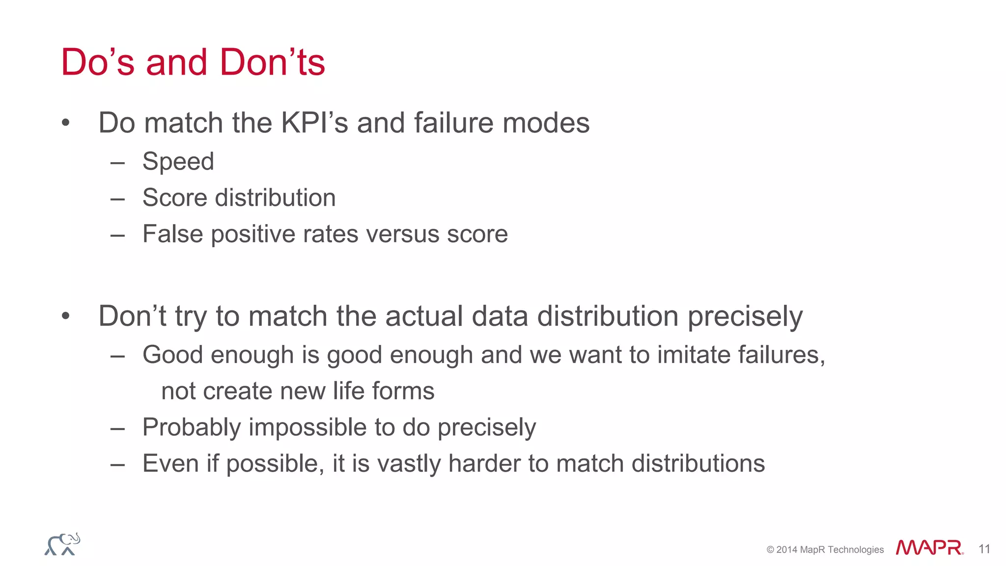 © 2014 MapR Technologies 11
Do’s and Don’ts
• Do match the KPI’s and failure modes
– Speed
– Score distribution
– False positive rates versus score
• Don’t try to match the actual data distribution precisely
– Good enough is good enough and we want to imitate failures,
not create new life forms
– Probably impossible to do precisely
– Even if possible, it is vastly harder to match distributions
 