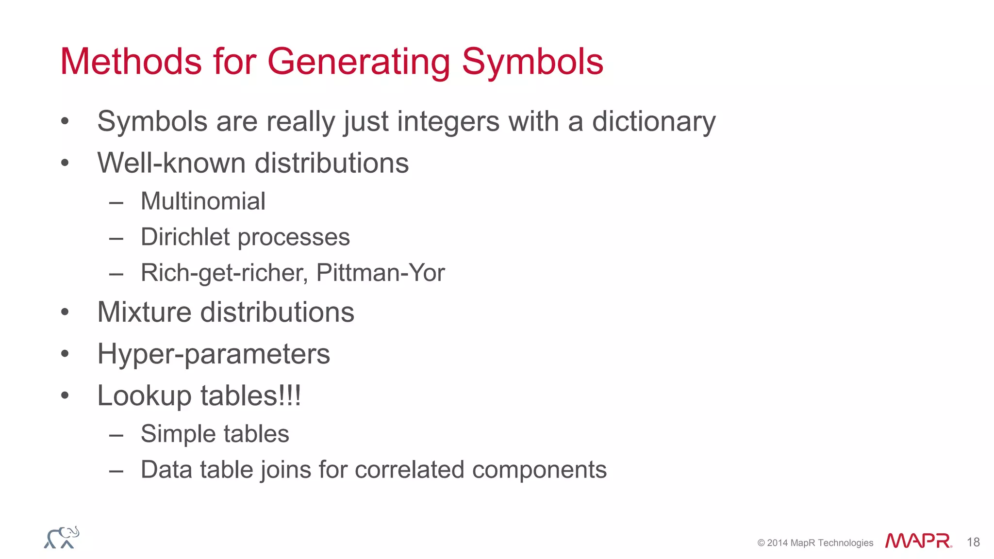 © 2014 MapR Technologies 18
Methods for Generating Symbols
• Symbols are really just integers with a dictionary
• Well-known distributions
– Multinomial
– Dirichlet processes
– Rich-get-richer, Pittman-Yor
• Mixture distributions
• Hyper-parameters
• Lookup tables!!!
– Simple tables
– Data table joins for correlated components
 