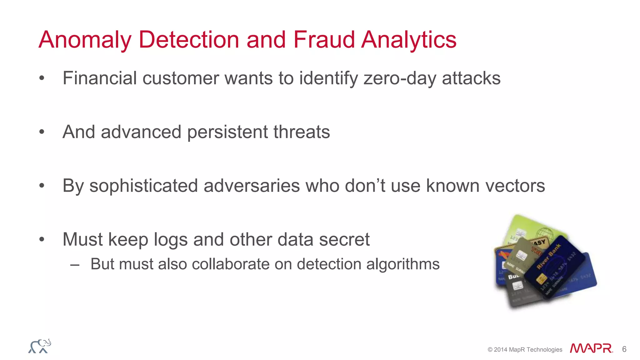 © 2014 MapR Technologies 6
Anomaly Detection and Fraud Analytics
• Financial customer wants to identify zero-day attacks
• And advanced persistent threats
• By sophisticated adversaries who don’t use known vectors
• Must keep logs and other data secret
– But must also collaborate on detection algorithms
 