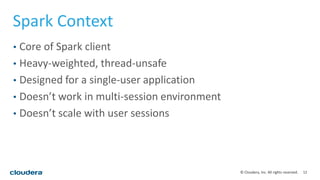 12© Cloudera, Inc. All rights reserved.
Spark Context
• Core of Spark client
• Heavy-weighted, thread-unsafe
• Designed for a single-user application
• Doesn’t work in multi-session environment
• Doesn’t scale with user sessions
 