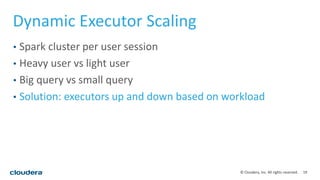 19© Cloudera, Inc. All rights reserved.
Dynamic Executor Scaling
• Spark cluster per user session
• Heavy user vs light user
• Big query vs small query
• Solution: executors up and down based on workload
 