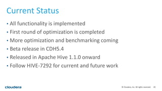 20© Cloudera, Inc. All rights reserved.
Current Status
• All functionality is implemented
• First round of optimization is completed
• More optimization and benchmarking coming
• Beta release in CDH5.4
• Released in Apache Hive 1.1.0 onward
• Follow HIVE-7292 for current and future work
 
