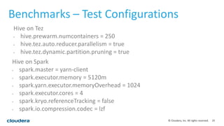 25© Cloudera, Inc. All rights reserved.
Benchmarks – Test Configurations
Hive on Spark
• spark.master = yarn-client
• spark.executor.memory = 5120m
• spark.yarn.executor.memoryOverhead = 1024
• spark.executor.cores = 4
• spark.kryo.referenceTracking = false
• spark.io.compression.codec = lzf
Hive on Tez
• hive.prewarm.numcontainers = 250
• hive.tez.auto.reducer.parallelism = true
• hive.tez.dynamic.partition.pruning = true
 