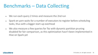 26© Cloudera, Inc. All rights reserved.
Benchmarks – Data Collecting
 We run each query 2 times and measure the 2nd run
 Spark on yarn waits for a number of executors to register before scheduling
tasks, thus with a bigger start-up overhead
 We also measure a few queries for Tez with dynamic partition pruning
disabled for fair comparison, as this optimization hasn't been implemented in
Hive on Spark yet
 