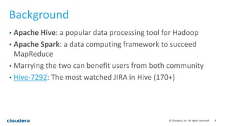 3© Cloudera, Inc. All rights reserved.
Background
• Apache Hive: a popular data processing tool for Hadoop
• Apache Spark: a data computing framework to succeed
MapReduce
• Marrying the two can benefit users from both community
• Hive-7292: The most watched JIRA in Hive (170+)
 