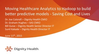 Moving Healthcare Analytics to Hadoop to build
better predictive models - Saving Cost and Lives
Dr. Joe Colorafi – Dignity Health CMIO
Dr. Graham Hughes – SAS CMIO
Bill Guise – Dignity Health Senior Director IT
Sunil Kakade – Dignity Health Director IT
June 11th, 2015
 