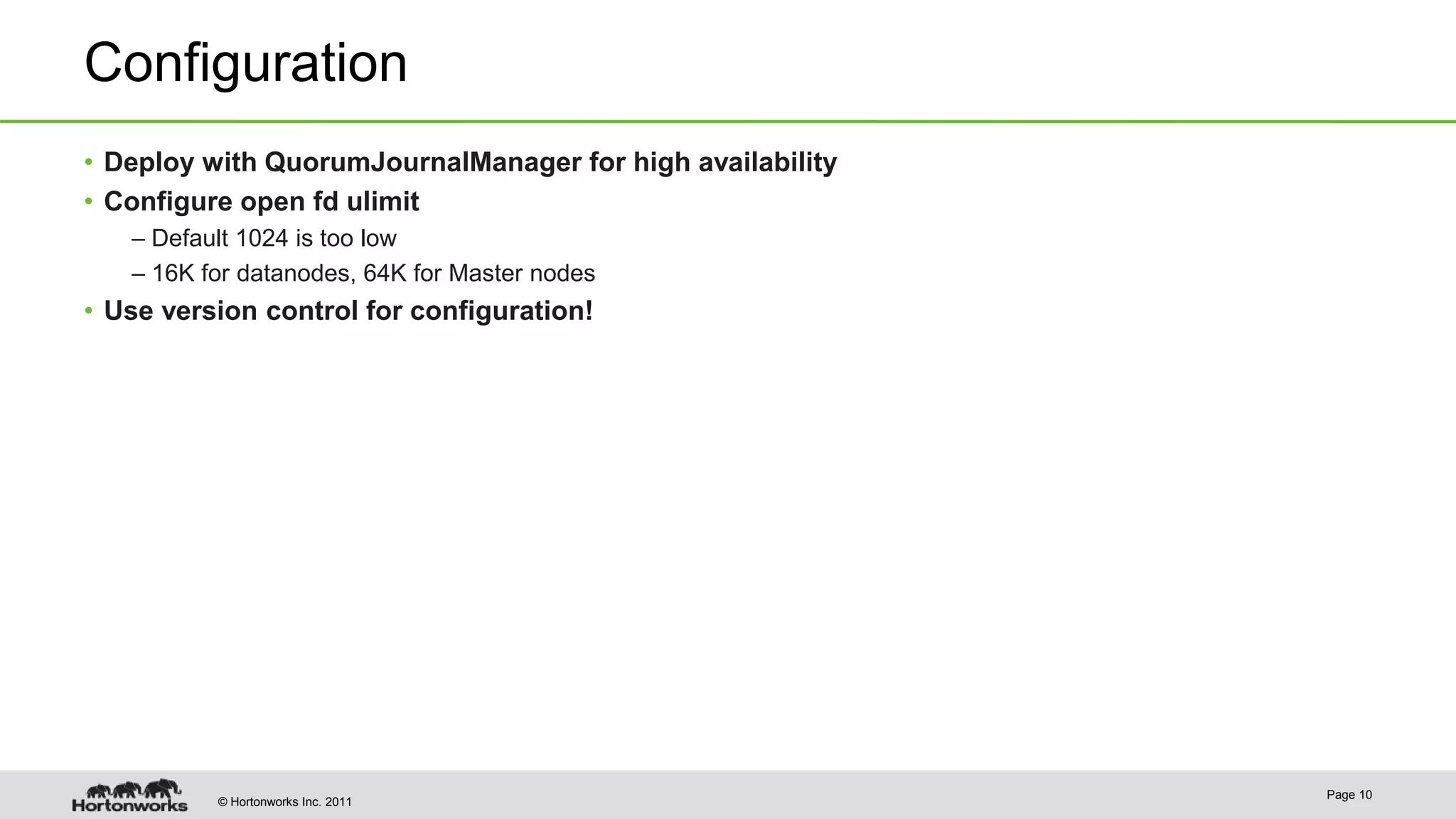 © Hortonworks Inc. 2011 Configuration • Deploy with QuorumJournalManager for high availability • Configure open fd ulimit – Default 1024 is too low – 16K for datanodes, 64K for Master nodes • Use version control for configuration! Page 10 
