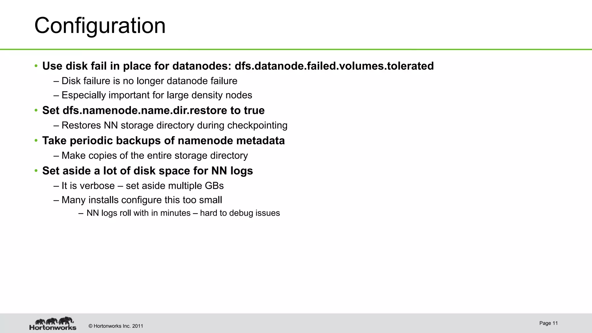 © Hortonworks Inc. 2011 Configuration • Use disk fail in place for datanodes: dfs.datanode.failed.volumes.tolerated – Disk failure is no longer datanode failure – Especially important for large density nodes • Set dfs.namenode.name.dir.restore to true – Restores NN storage directory during checkpointing • Take periodic backups of namenode metadata – Make copies of the entire storage directory • Set aside a lot of disk space for NN logs – It is verbose – set aside multiple GBs – Many installs configure this too small – NN logs roll with in minutes – hard to debug issues Page 11 
