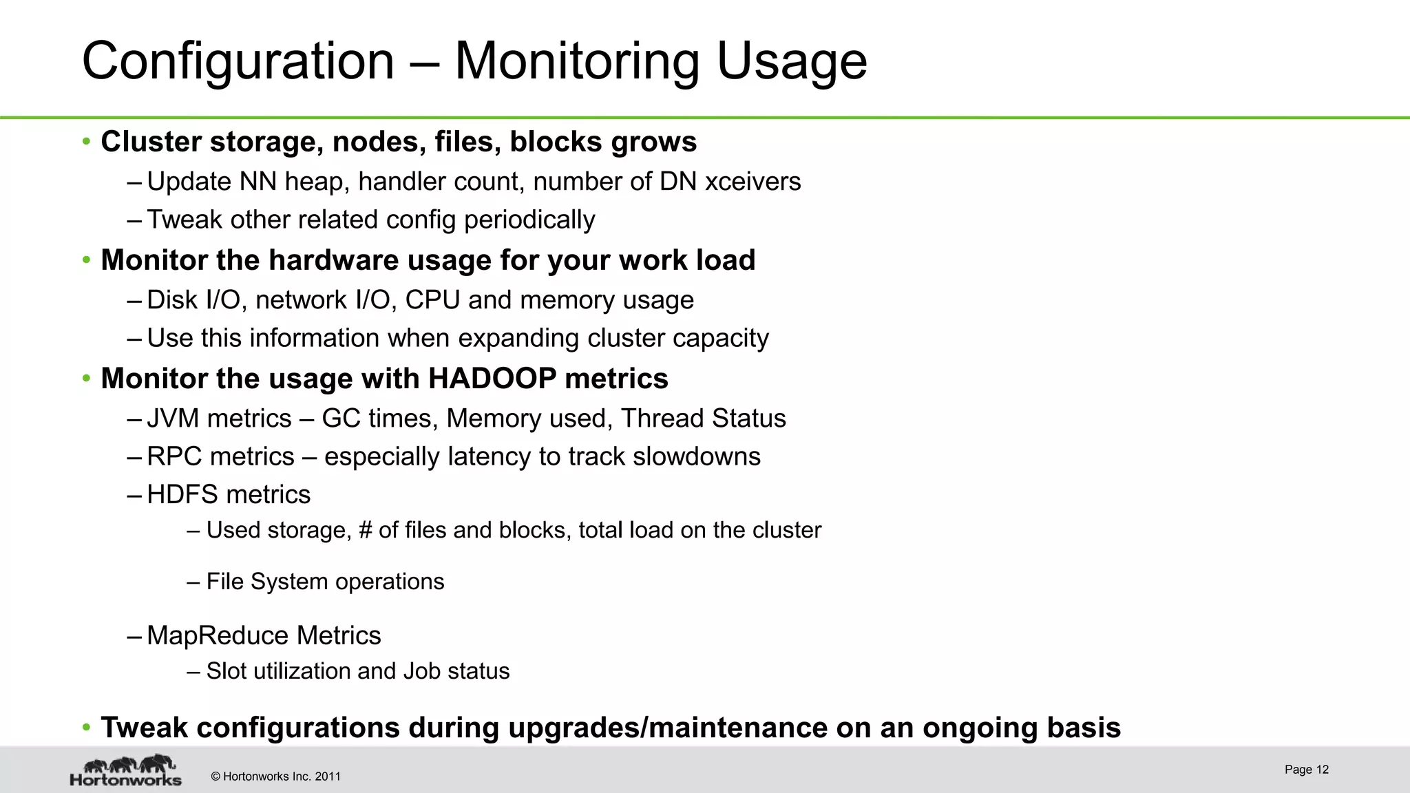 © Hortonworks Inc. 2011 Configuration – Monitoring Usage • Cluster storage, nodes, files, blocks grows – Update NN heap, handler count, number of DN xceivers – Tweak other related config periodically • Monitor the hardware usage for your work load – Disk I/O, network I/O, CPU and memory usage – Use this information when expanding cluster capacity • Monitor the usage with HADOOP metrics – JVM metrics – GC times, Memory used, Thread Status – RPC metrics – especially latency to track slowdowns – HDFS metrics – Used storage, # of files and blocks, total load on the cluster – File System operations – MapReduce Metrics – Slot utilization and Job status • Tweak configurations during upgrades/maintenance on an ongoing basis Page 12 