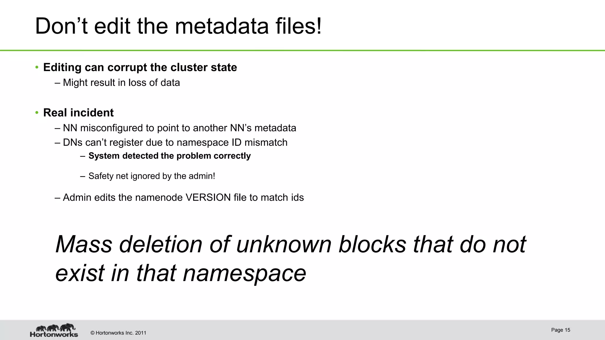© Hortonworks Inc. 2011 Don’t edit the metadata files! • Editing can corrupt the cluster state – Might result in loss of data • Real incident – NN misconfigured to point to another NN’s metadata – DNs can’t register due to namespace ID mismatch – System detected the problem correctly – Safety net ignored by the admin! – Admin edits the namenode VERSION file to match ids Mass deletion of unknown blocks that do not exist in that namespace Page 15 