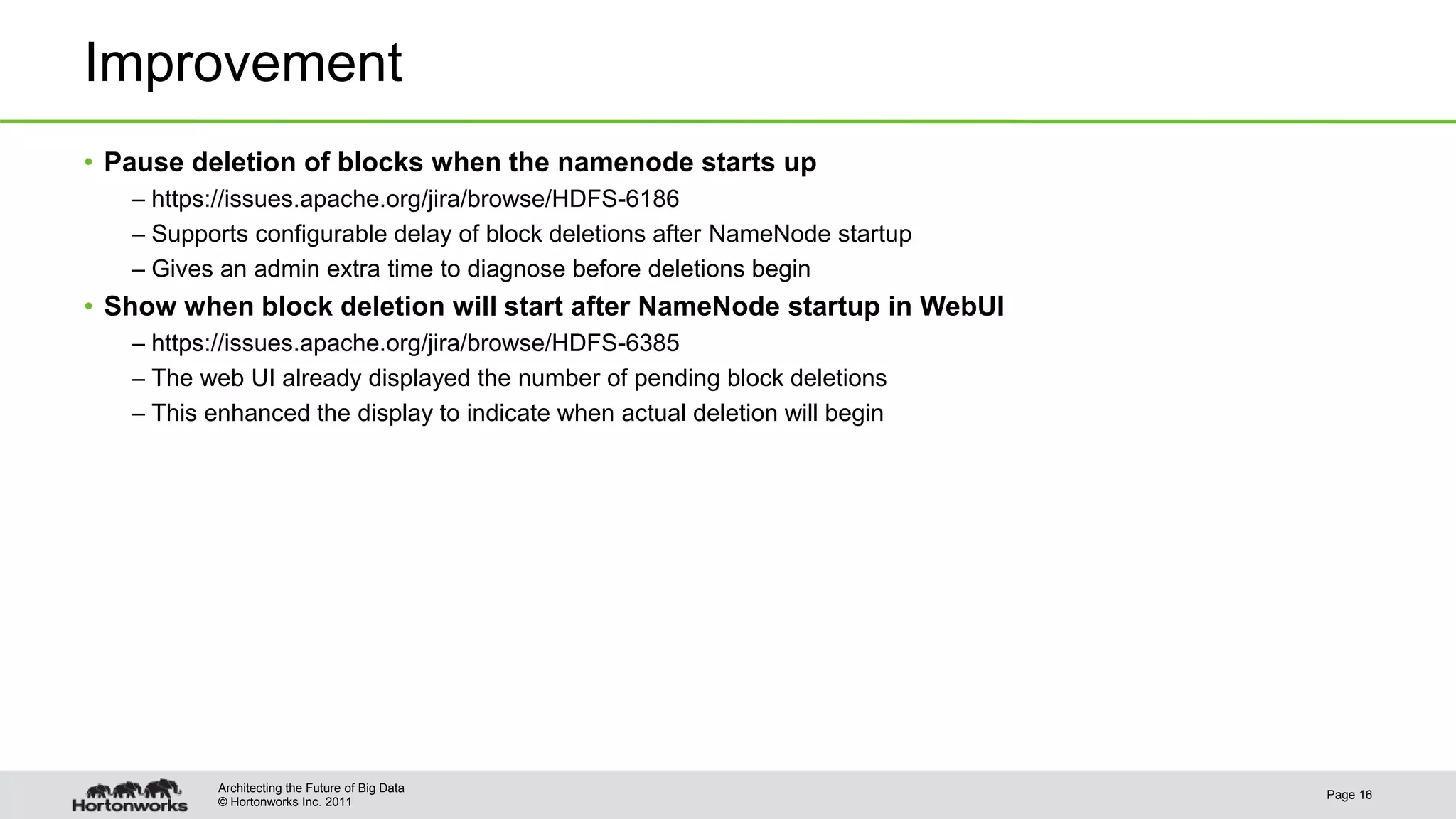 © Hortonworks Inc. 2011 Improvement • Pause deletion of blocks when the namenode starts up – https://issues.apache.org/jira/browse/HDFS-6186 – Supports configurable delay of block deletions after NameNode startup – Gives an admin extra time to diagnose before deletions begin • Show when block deletion will start after NameNode startup in WebUI – https://issues.apache.org/jira/browse/HDFS-6385 – The web UI already displayed the number of pending block deletions – This enhanced the display to indicate when actual deletion will begin Page 16 Architecting the Future of Big Data 