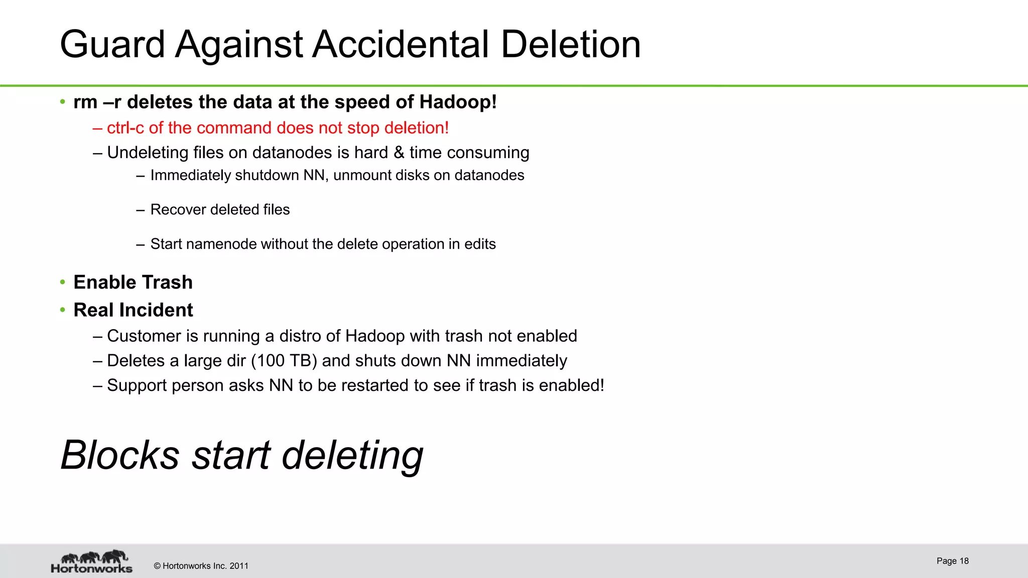 © Hortonworks Inc. 2011 Guard Against Accidental Deletion • rm –r deletes the data at the speed of Hadoop! – ctrl-c of the command does not stop deletion! – Undeleting files on datanodes is hard & time consuming – Immediately shutdown NN, unmount disks on datanodes – Recover deleted files – Start namenode without the delete operation in edits • Enable Trash • Real Incident – Customer is running a distro of Hadoop with trash not enabled – Deletes a large dir (100 TB) and shuts down NN immediately – Support person asks NN to be restarted to see if trash is enabled! Blocks start deleting Page 18 