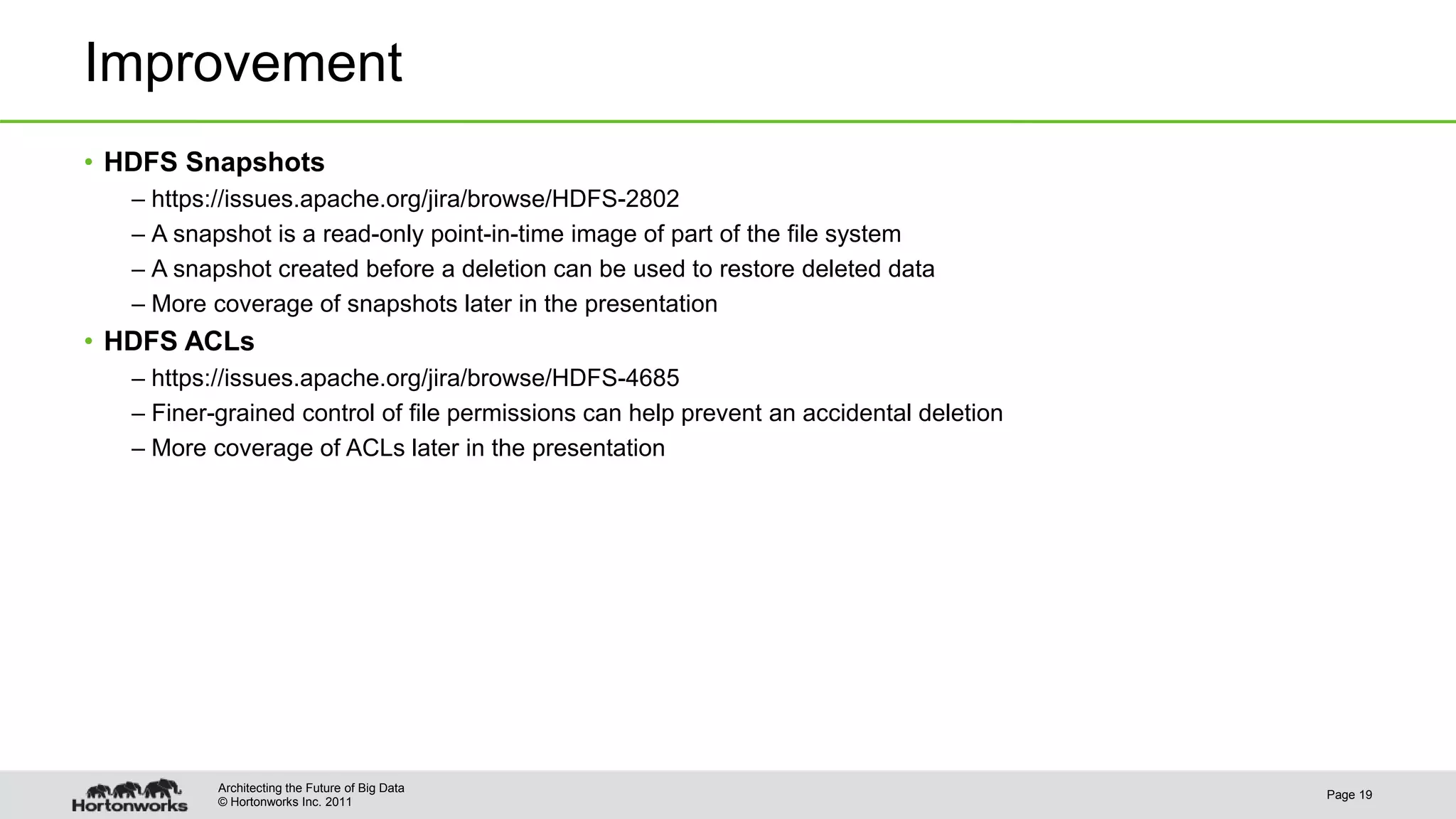 © Hortonworks Inc. 2011 Improvement • HDFS Snapshots – https://issues.apache.org/jira/browse/HDFS-2802 – A snapshot is a read-only point-in-time image of part of the file system – A snapshot created before a deletion can be used to restore deleted data – More coverage of snapshots later in the presentation • HDFS ACLs – https://issues.apache.org/jira/browse/HDFS-4685 – Finer-grained control of file permissions can help prevent an accidental deletion – More coverage of ACLs later in the presentation Page 19 Architecting the Future of Big Data 