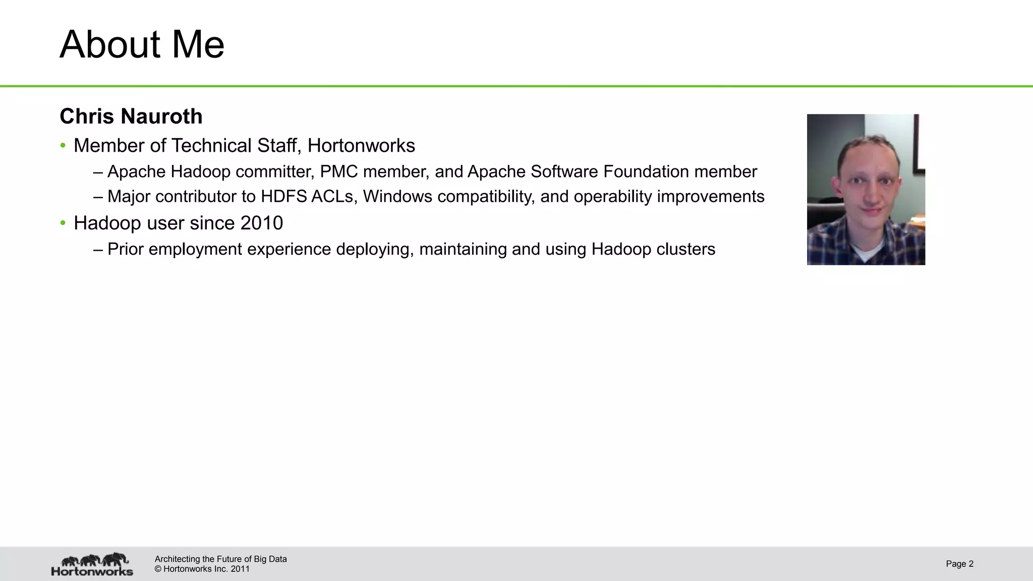 © Hortonworks Inc. 2011 About Me Chris Nauroth • Member of Technical Staff, Hortonworks – Apache Hadoop committer, PMC member, and Apache Software Foundation member – Major contributor to HDFS ACLs, Windows compatibility, and operability improvements • Hadoop user since 2010 – Prior employment experience deploying, maintaining and using Hadoop clusters Page 2 Architecting the Future of Big Data 