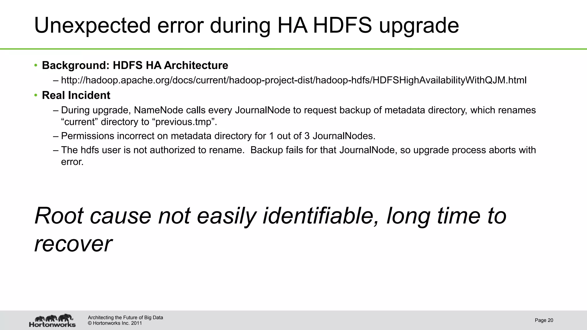 © Hortonworks Inc. 2011 Unexpected error during HA HDFS upgrade • Background: HDFS HA Architecture – http://hadoop.apache.org/docs/current/hadoop-project-dist/hadoop-hdfs/HDFSHighAvailabilityWithQJM.html • Real Incident – During upgrade, NameNode calls every JournalNode to request backup of metadata directory, which renames “current” directory to “previous.tmp”. – Permissions incorrect on metadata directory for 1 out of 3 JournalNodes. – The hdfs user is not authorized to rename. Backup fails for that JournalNode, so upgrade process aborts with error. Root cause not easily identifiable, long time to recover Page 20 Architecting the Future of Big Data 