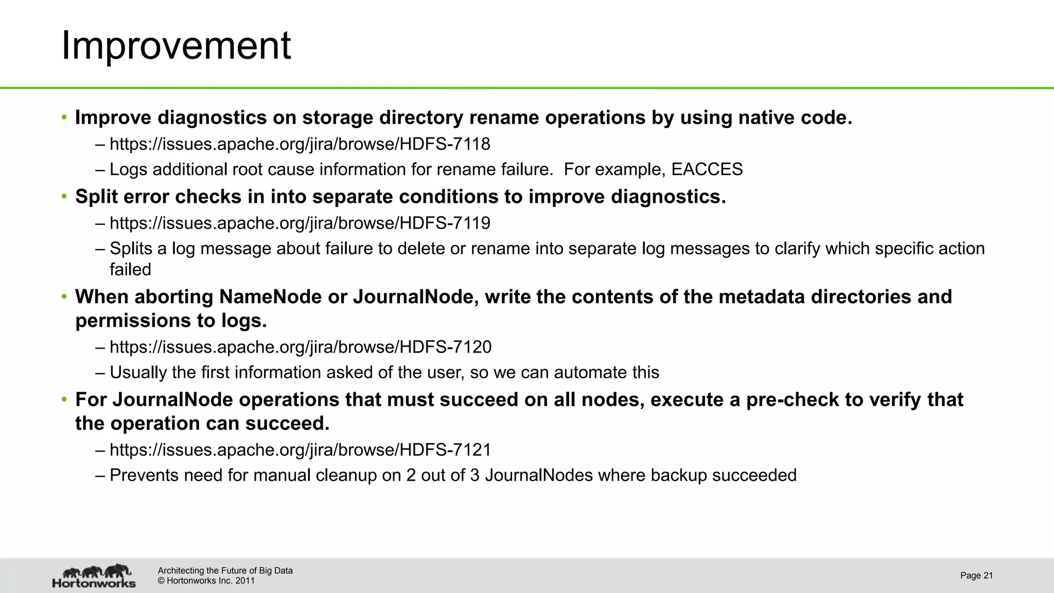 © Hortonworks Inc. 2011 Improvement • Improve diagnostics on storage directory rename operations by using native code. – https://issues.apache.org/jira/browse/HDFS-7118 – Logs additional root cause information for rename failure. For example, EACCES • Split error checks in into separate conditions to improve diagnostics. – https://issues.apache.org/jira/browse/HDFS-7119 – Splits a log message about failure to delete or rename into separate log messages to clarify which specific action failed • When aborting NameNode or JournalNode, write the contents of the metadata directories and permissions to logs. – https://issues.apache.org/jira/browse/HDFS-7120 – Usually the first information asked of the user, so we can automate this • For JournalNode operations that must succeed on all nodes, execute a pre-check to verify that the operation can succeed. – https://issues.apache.org/jira/browse/HDFS-7121 – Prevents need for manual cleanup on 2 out of 3 JournalNodes where backup succeeded Page 21 Architecting the Future of Big Data 