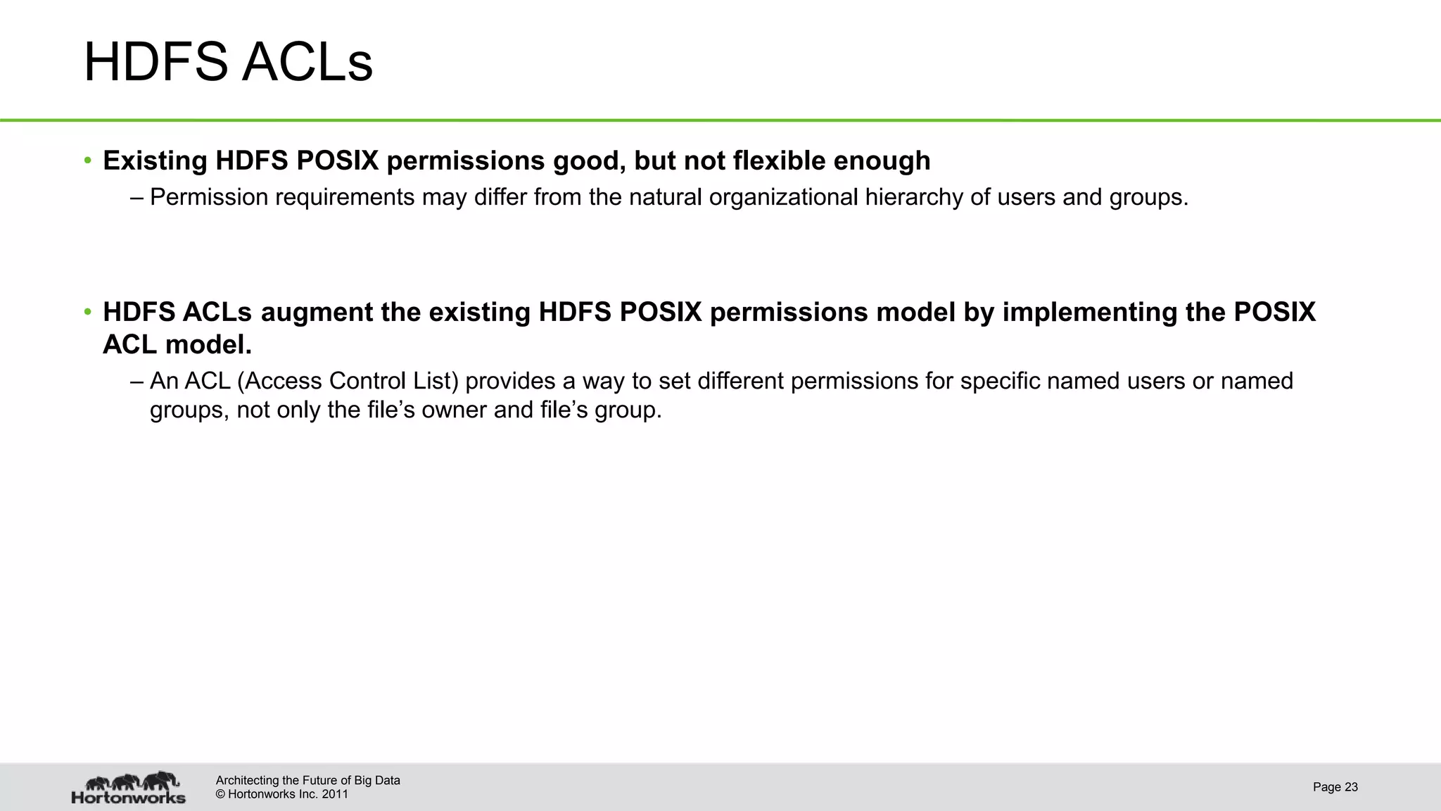 © Hortonworks Inc. 2011 HDFS ACLs • Existing HDFS POSIX permissions good, but not flexible enough – Permission requirements may differ from the natural organizational hierarchy of users and groups. • HDFS ACLs augment the existing HDFS POSIX permissions model by implementing the POSIX ACL model. – An ACL (Access Control List) provides a way to set different permissions for specific named users or named groups, not only the file’s owner and file’s group. Page 23 Architecting the Future of Big Data 