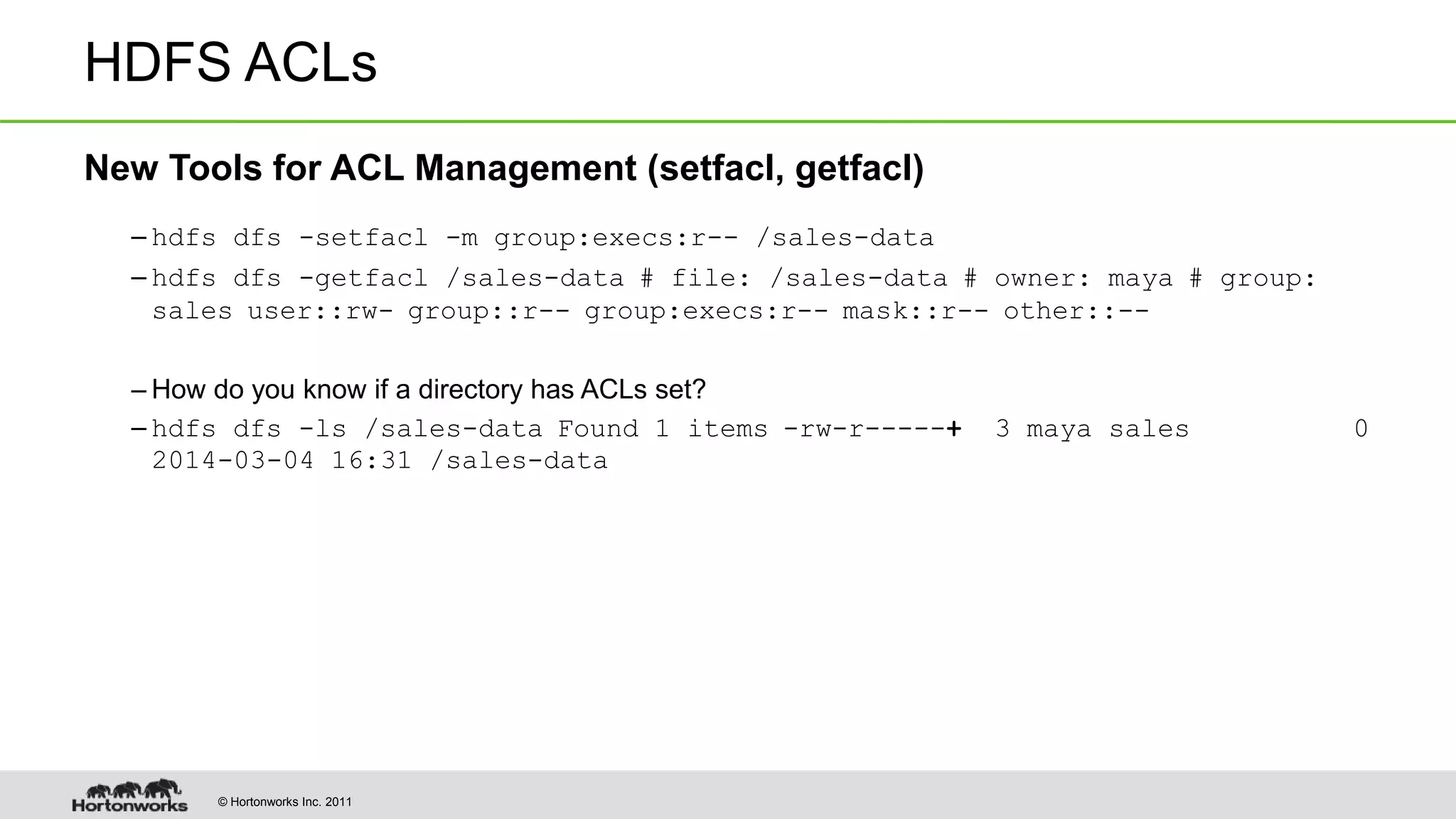 © Hortonworks Inc. 2011 HDFS ACLs New Tools for ACL Management (setfacl, getfacl) – hdfs dfs -setfacl -m group:execs:r-- /sales-data – hdfs dfs -getfacl /sales-data # file: /sales-data # owner: maya # group: sales user::rw- group::r-- group:execs:r-- mask::r-- other::-- – How do you know if a directory has ACLs set? – hdfs dfs -ls /sales-data Found 1 items -rw-r-----+ 3 maya sales 0 2014-03-04 16:31 /sales-data 