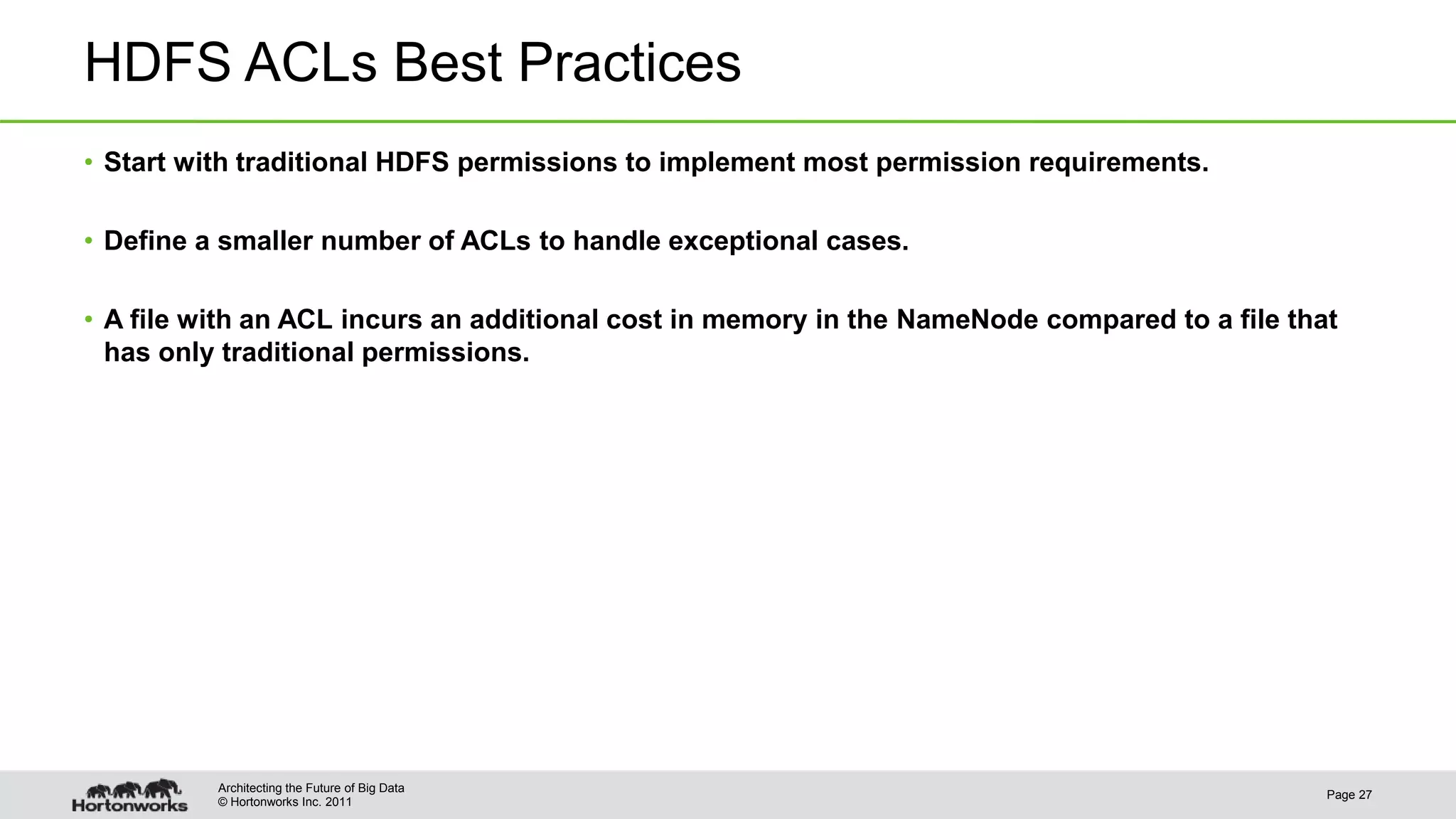 © Hortonworks Inc. 2011 HDFS ACLs Best Practices • Start with traditional HDFS permissions to implement most permission requirements. • Define a smaller number of ACLs to handle exceptional cases. • A file with an ACL incurs an additional cost in memory in the NameNode compared to a file that has only traditional permissions. Page 27 Architecting the Future of Big Data 