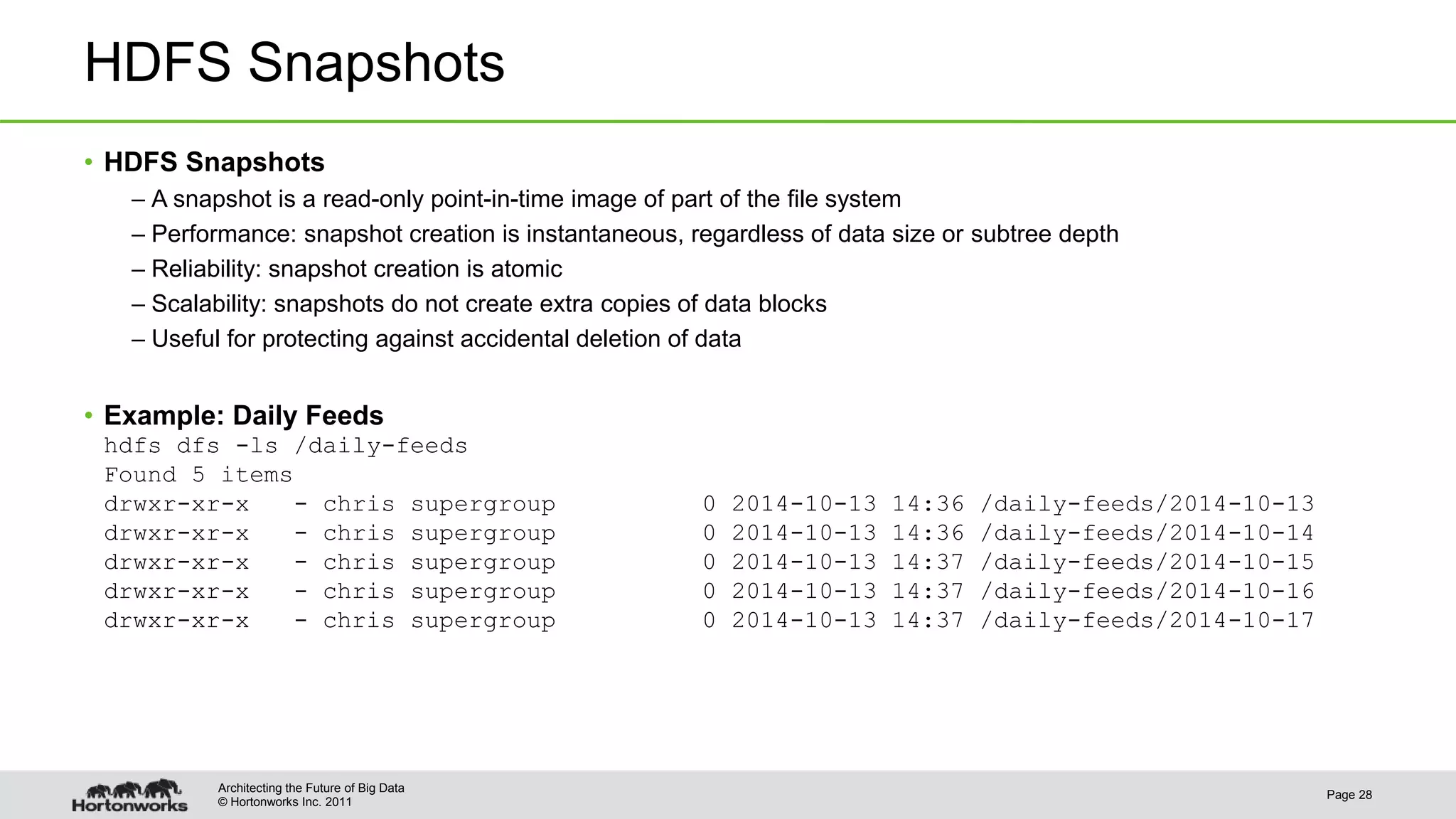 © Hortonworks Inc. 2011 HDFS Snapshots • HDFS Snapshots – A snapshot is a read-only point-in-time image of part of the file system – Performance: snapshot creation is instantaneous, regardless of data size or subtree depth – Reliability: snapshot creation is atomic – Scalability: snapshots do not create extra copies of data blocks – Useful for protecting against accidental deletion of data • Example: Daily Feeds hdfs dfs -ls /daily-feeds Found 5 items drwxr-xr-x - chris supergroup 0 2014-10-13 14:36 /daily-feeds/2014-10-13 drwxr-xr-x - chris supergroup 0 2014-10-13 14:36 /daily-feeds/2014-10-14 drwxr-xr-x - chris supergroup 0 2014-10-13 14:37 /daily-feeds/2014-10-15 drwxr-xr-x - chris supergroup 0 2014-10-13 14:37 /daily-feeds/2014-10-16 drwxr-xr-x - chris supergroup 0 2014-10-13 14:37 /daily-feeds/2014-10-17 Page 28 Architecting the Future of Big Data 