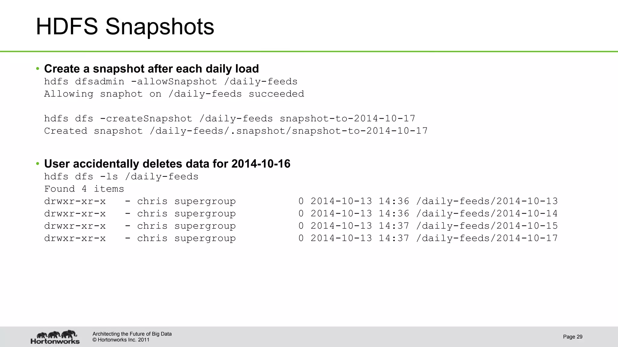 © Hortonworks Inc. 2011 HDFS Snapshots • Create a snapshot after each daily load hdfs dfsadmin -allowSnapshot /daily-feeds Allowing snaphot on /daily-feeds succeeded hdfs dfs -createSnapshot /daily-feeds snapshot-to-2014-10-17 Created snapshot /daily-feeds/.snapshot/snapshot-to-2014-10-17 • User accidentally deletes data for 2014-10-16 hdfs dfs -ls /daily-feeds Found 4 items drwxr-xr-x - chris supergroup 0 2014-10-13 14:36 /daily-feeds/2014-10-13 drwxr-xr-x - chris supergroup 0 2014-10-13 14:36 /daily-feeds/2014-10-14 drwxr-xr-x - chris supergroup 0 2014-10-13 14:37 /daily-feeds/2014-10-15 drwxr-xr-x - chris supergroup 0 2014-10-13 14:37 /daily-feeds/2014-10-17 Page 29 Architecting the Future of Big Data 