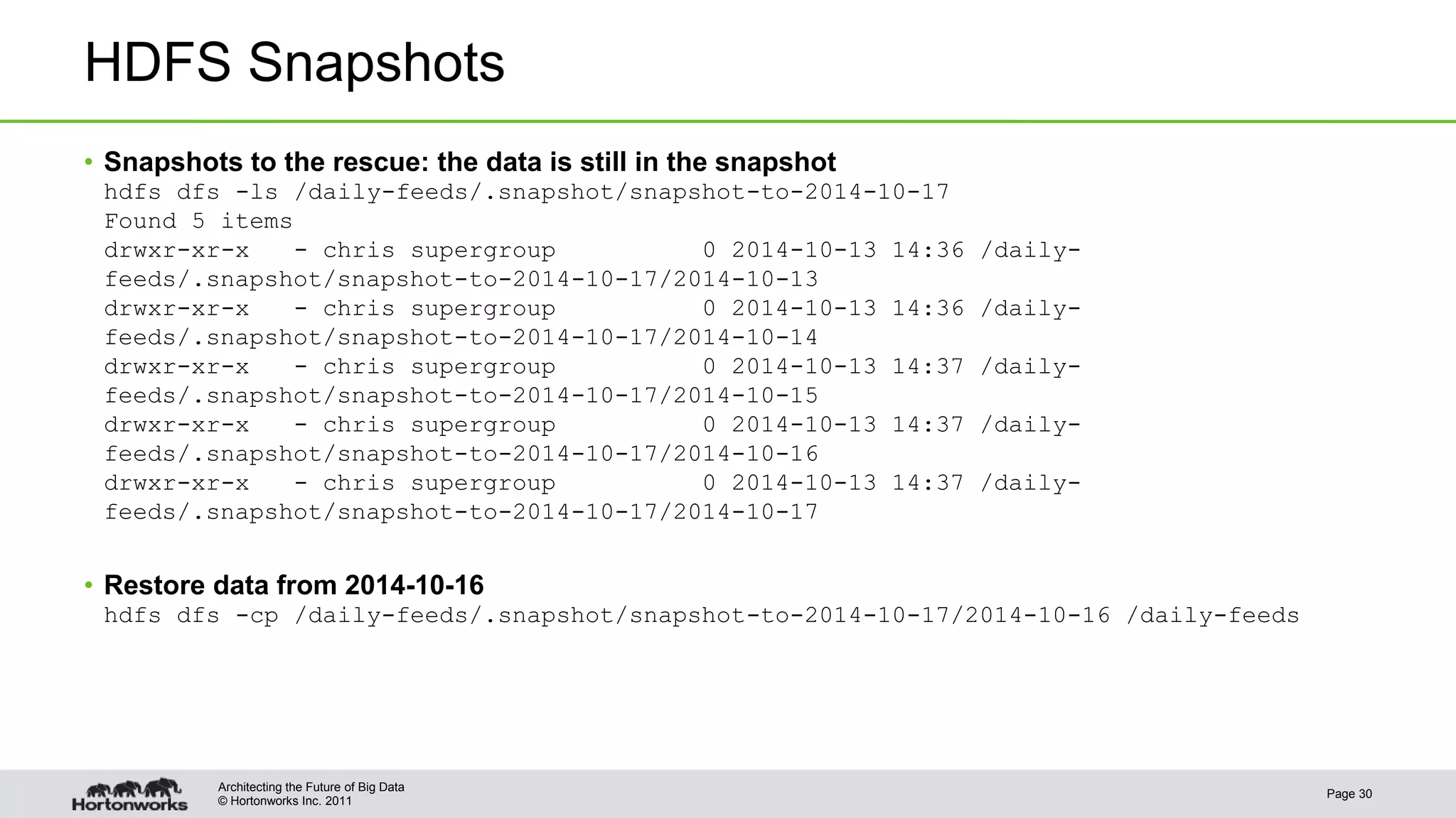 © Hortonworks Inc. 2011 HDFS Snapshots • Snapshots to the rescue: the data is still in the snapshot hdfs dfs -ls /daily-feeds/.snapshot/snapshot-to-2014-10-17 Found 5 items drwxr-xr-x - chris supergroup 0 2014-10-13 14:36 /daily- feeds/.snapshot/snapshot-to-2014-10-17/2014-10-13 drwxr-xr-x - chris supergroup 0 2014-10-13 14:36 /daily- feeds/.snapshot/snapshot-to-2014-10-17/2014-10-14 drwxr-xr-x - chris supergroup 0 2014-10-13 14:37 /daily- feeds/.snapshot/snapshot-to-2014-10-17/2014-10-15 drwxr-xr-x - chris supergroup 0 2014-10-13 14:37 /daily- feeds/.snapshot/snapshot-to-2014-10-17/2014-10-16 drwxr-xr-x - chris supergroup 0 2014-10-13 14:37 /daily- feeds/.snapshot/snapshot-to-2014-10-17/2014-10-17 • Restore data from 2014-10-16 hdfs dfs -cp /daily-feeds/.snapshot/snapshot-to-2014-10-17/2014-10-16 /daily-feeds Page 30 Architecting the Future of Big Data 