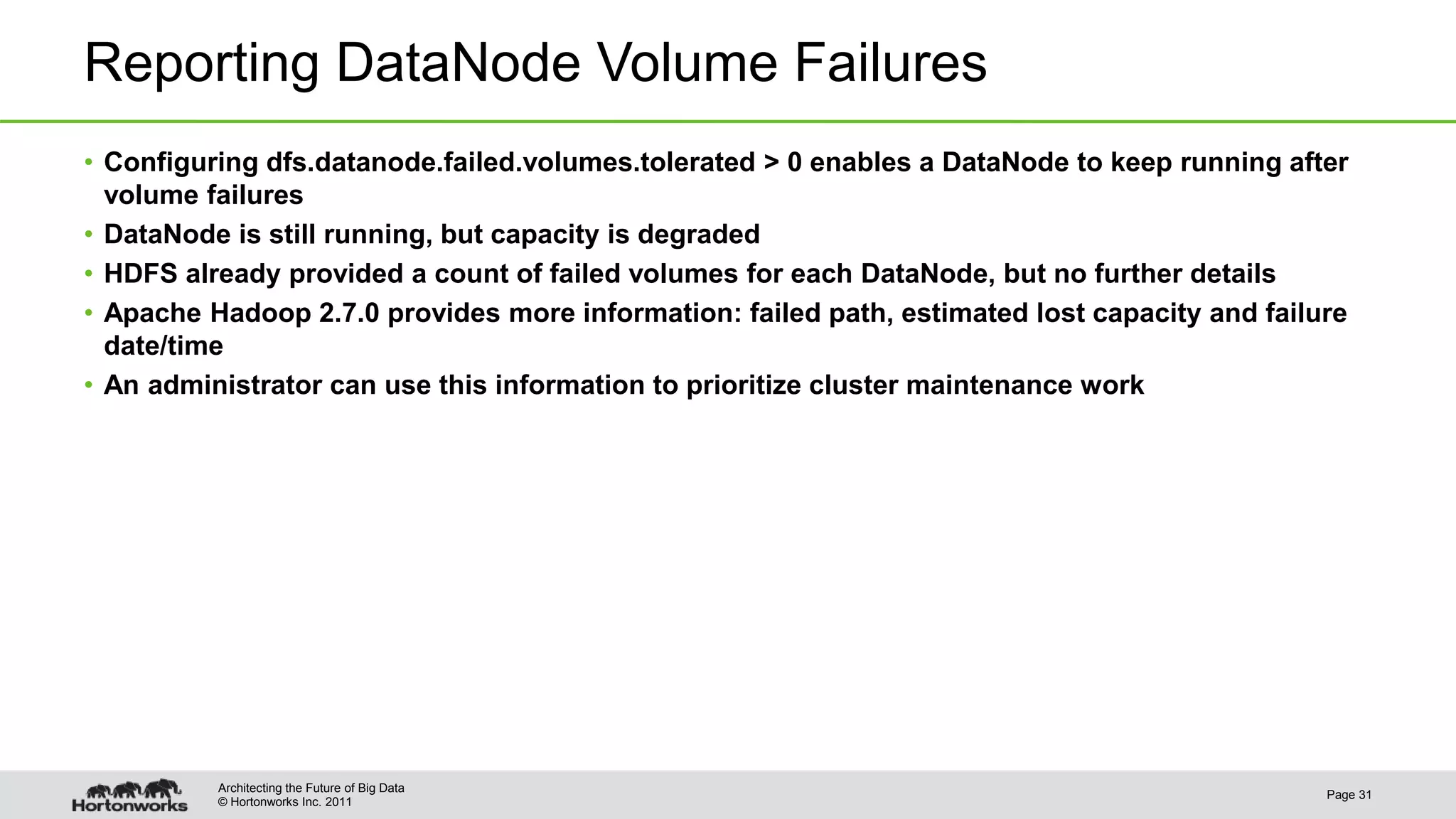 © Hortonworks Inc. 2011 Reporting DataNode Volume Failures • Configuring dfs.datanode.failed.volumes.tolerated > 0 enables a DataNode to keep running after volume failures • DataNode is still running, but capacity is degraded • HDFS already provided a count of failed volumes for each DataNode, but no further details • Apache Hadoop 2.7.0 provides more information: failed path, estimated lost capacity and failure date/time • An administrator can use this information to prioritize cluster maintenance work Page 31 Architecting the Future of Big Data 