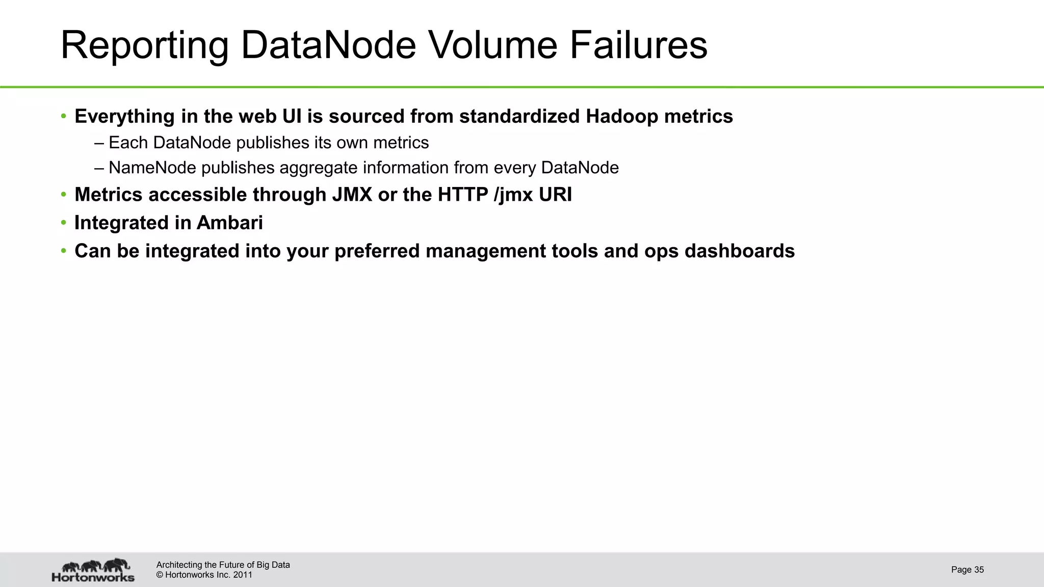 © Hortonworks Inc. 2011 Reporting DataNode Volume Failures • Everything in the web UI is sourced from standardized Hadoop metrics – Each DataNode publishes its own metrics – NameNode publishes aggregate information from every DataNode • Metrics accessible through JMX or the HTTP /jmx URI • Integrated in Ambari • Can be integrated into your preferred management tools and ops dashboards Page 35 Architecting the Future of Big Data 