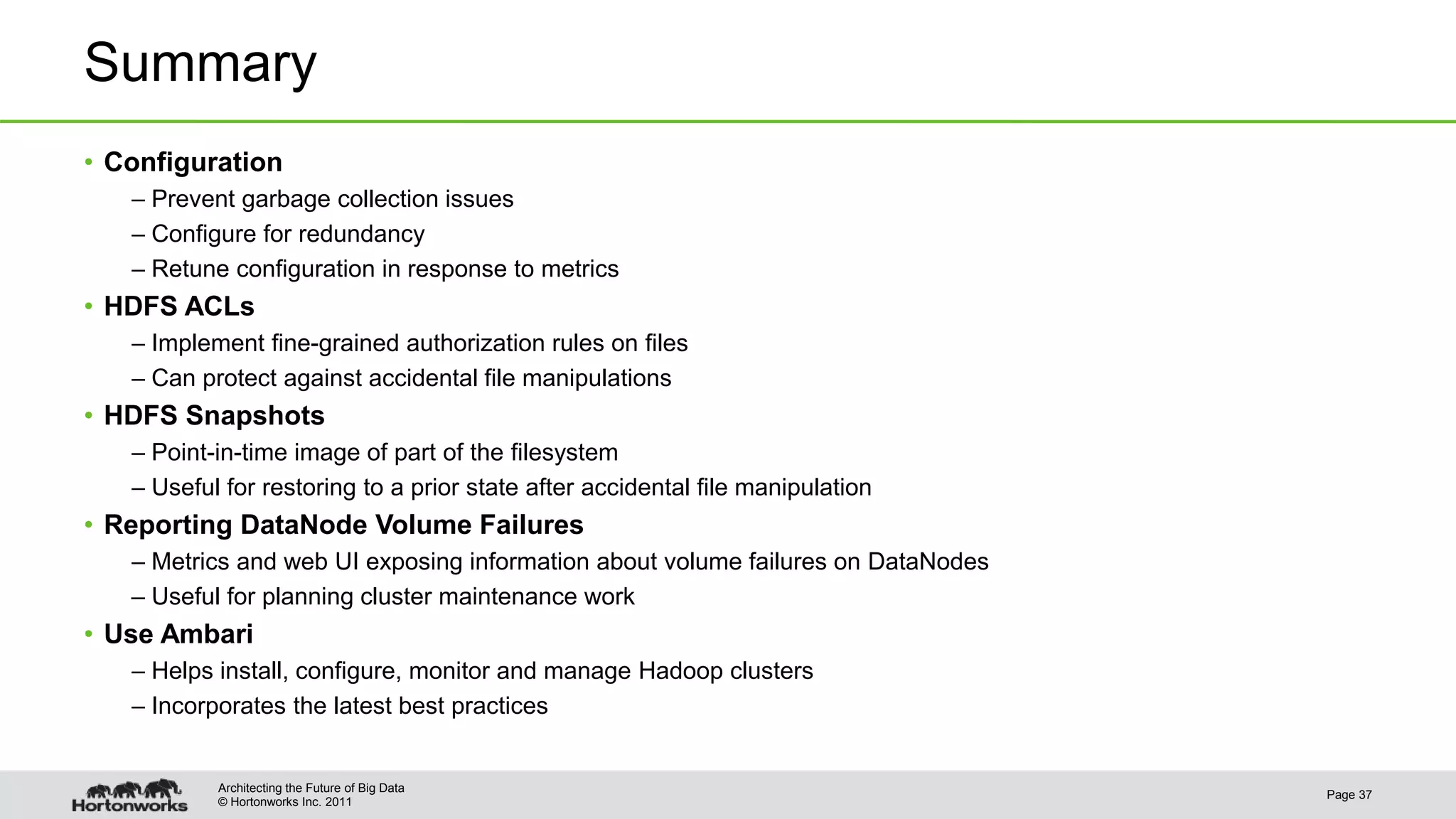 © Hortonworks Inc. 2011 Summary • Configuration – Prevent garbage collection issues – Configure for redundancy – Retune configuration in response to metrics • HDFS ACLs – Implement fine-grained authorization rules on files – Can protect against accidental file manipulations • HDFS Snapshots – Point-in-time image of part of the filesystem – Useful for restoring to a prior state after accidental file manipulation • Reporting DataNode Volume Failures – Metrics and web UI exposing information about volume failures on DataNodes – Useful for planning cluster maintenance work • Use Ambari – Helps install, configure, monitor and manage Hadoop clusters – Incorporates the latest best practices Page 37 Architecting the Future of Big Data 