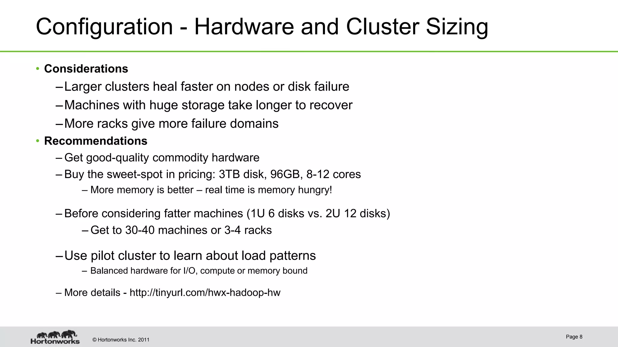 © Hortonworks Inc. 2011 Configuration - Hardware and Cluster Sizing • Considerations –Larger clusters heal faster on nodes or disk failure –Machines with huge storage take longer to recover –More racks give more failure domains • Recommendations – Get good-quality commodity hardware – Buy the sweet-spot in pricing: 3TB disk, 96GB, 8-12 cores – More memory is better – real time is memory hungry! – Before considering fatter machines (1U 6 disks vs. 2U 12 disks) – Get to 30-40 machines or 3-4 racks –Use pilot cluster to learn about load patterns – Balanced hardware for I/O, compute or memory bound – More details - http://tinyurl.com/hwx-hadoop-hw Page 8 