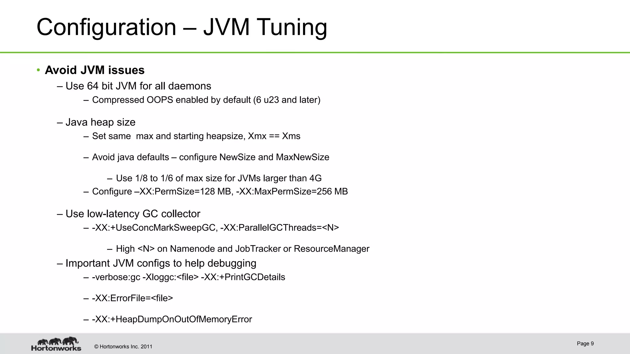 © Hortonworks Inc. 2011 Configuration – JVM Tuning • Avoid JVM issues – Use 64 bit JVM for all daemons – Compressed OOPS enabled by default (6 u23 and later) – Java heap size – Set same max and starting heapsize, Xmx == Xms – Avoid java defaults – configure NewSize and MaxNewSize – Use 1/8 to 1/6 of max size for JVMs larger than 4G – Configure –XX:PermSize=128 MB, -XX:MaxPermSize=256 MB – Use low-latency GC collector – -XX:+UseConcMarkSweepGC, -XX:ParallelGCThreads=<N> – High <N> on Namenode and JobTracker or ResourceManager – Important JVM configs to help debugging – -verbose:gc -Xloggc:<file> -XX:+PrintGCDetails – -XX:ErrorFile=<file> – -XX:+HeapDumpOnOutOfMemoryError Page 9 