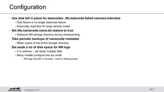 © Hortonworks Inc. 2011
Configuration
• Use disk fail in place for datanodes: dfs.datanode.failed.volumes.tolerated
– Disk failure is no longer datanode failure
– Especially important for large density nodes
• Set dfs.namenode.name.dir.restore to true
– Restores NN storage directory during checkpointing
• Take periodic backups of namenode metadata
– Make copies of the entire storage directory
• Set aside a lot of disk space for NN logs
– It is verbose – set aside multiple GBs
– Many installs configure this too small
– NN logs roll with in minutes – hard to debug issues
Page 11
 