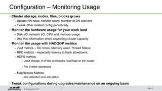 © Hortonworks Inc. 2011
Configuration – Monitoring Usage
• Cluster storage, nodes, files, blocks grows
– Update NN heap, handler count, number of DN xceivers
– Tweak other related config periodically
• Monitor the hardware usage for your work load
– Disk I/O, network I/O, CPU and memory usage
– Use this information when expanding cluster capacity
• Monitor the usage with HADOOP metrics
– JVM metrics – GC times, Memory used, Thread Status
– RPC metrics – especially latency to track slowdowns
– HDFS metrics
– Used storage, # of files and blocks, total load on the cluster
– File System operations
– MapReduce Metrics
– Slot utilization and Job status
• Tweak configurations during upgrades/maintenance on an ongoing basis
Page 12
 