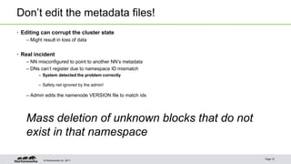 © Hortonworks Inc. 2011
Don’t edit the metadata files!
• Editing can corrupt the cluster state
– Might result in loss of data
• Real incident
– NN misconfigured to point to another NN’s metadata
– DNs can’t register due to namespace ID mismatch
– System detected the problem correctly
– Safety net ignored by the admin!
– Admin edits the namenode VERSION file to match ids
Mass deletion of unknown blocks that do not
exist in that namespace
Page 15
 
