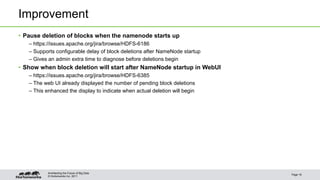 © Hortonworks Inc. 2011
Improvement
• Pause deletion of blocks when the namenode starts up
– https://issues.apache.org/jira/browse/HDFS-6186
– Supports configurable delay of block deletions after NameNode startup
– Gives an admin extra time to diagnose before deletions begin
• Show when block deletion will start after NameNode startup in WebUI
– https://issues.apache.org/jira/browse/HDFS-6385
– The web UI already displayed the number of pending block deletions
– This enhanced the display to indicate when actual deletion will begin
Page 16
Architecting the Future of Big Data
 